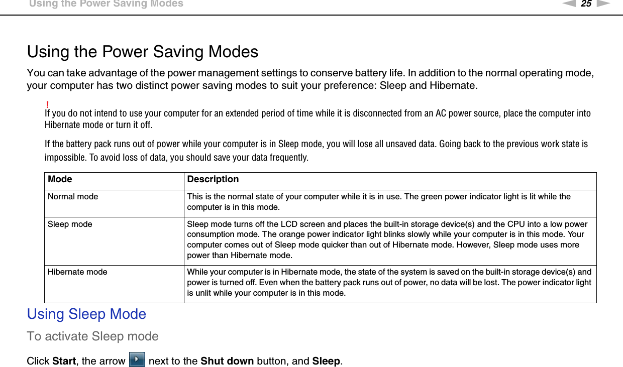 25nNGetting Started &gt;Using the Power Saving Modes Using the Power Saving ModesYou can take advantage of the power management settings to conserve battery life. In addition to the normal operating mode, your computer has two distinct power saving modes to suit your preference: Sleep and Hibernate.!If you do not intend to use your computer for an extended period of time while it is disconnected from an AC power source, place the computer into Hibernate mode or turn it off.If the battery pack runs out of power while your computer is in Sleep mode, you will lose all unsaved data. Going back to the previous work state is impossible. To avoid loss of data, you should save your data frequently.Using Sleep ModeTo activate Sleep modeClick Start, the arrow   next to the Shut down button, and Sleep.Mode DescriptionNormal mode This is the normal state of your computer while it is in use. The green power indicator light is lit while the computer is in this mode.Sleep mode Sleep mode turns off the LCD screen and places the built-in storage device(s) and the CPU into a low power consumption mode. The orange power indicator light blinks slowly while your computer is in this mode. Your computer comes out of Sleep mode quicker than out of Hibernate mode. However, Sleep mode uses more power than Hibernate mode.Hibernate mode While your computer is in Hibernate mode, the state of the system is saved on the built-in storage device(s) and power is turned off. Even when the battery pack runs out of power, no data will be lost. The power indicator light is unlit while your computer is in this mode.