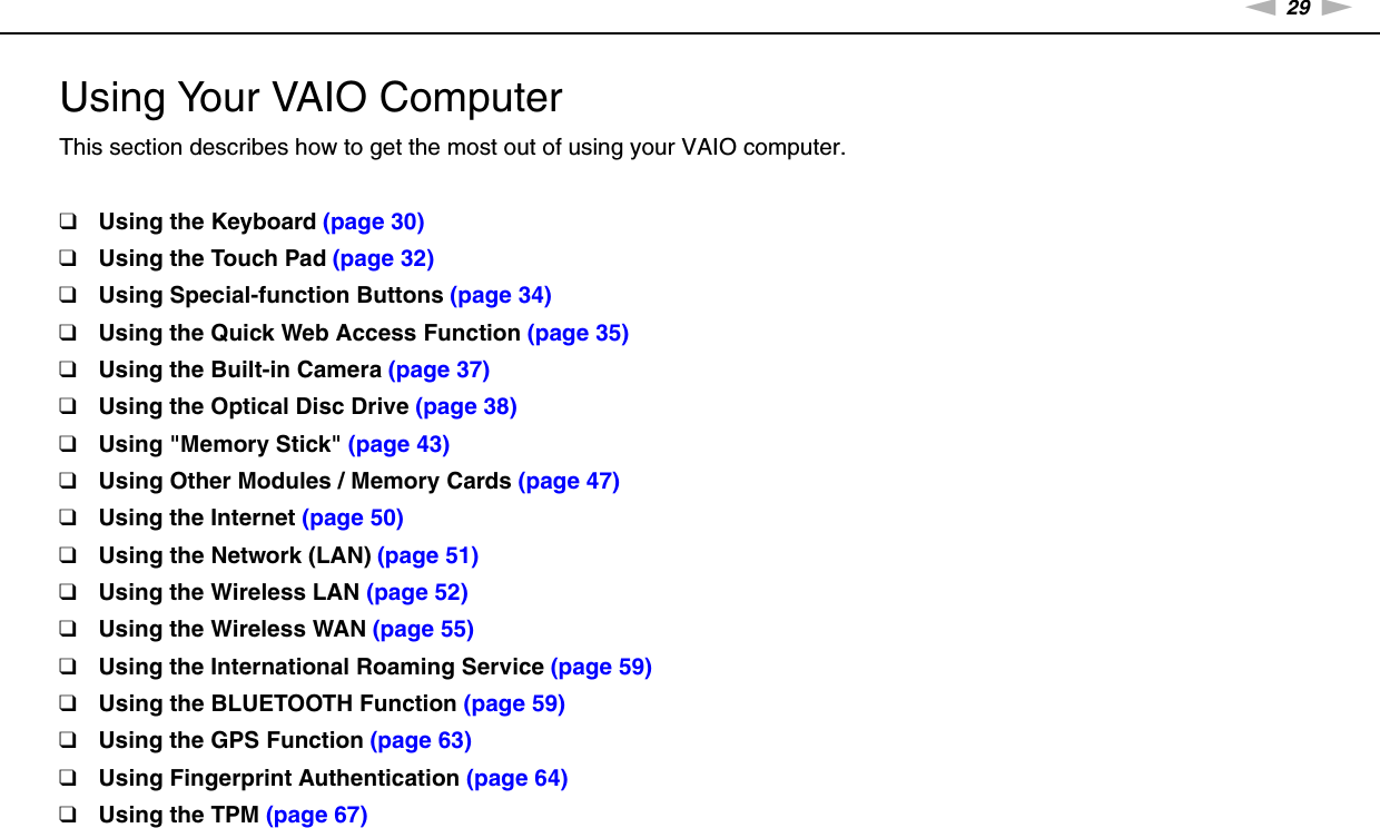 29nNUsing Your VAIO Computer &gt;Using Your VAIO ComputerThis section describes how to get the most out of using your VAIO computer.❑Using the Keyboard (page 30)❑Using the Touch Pad (page 32)❑Using Special-function Buttons (page 34)❑Using the Quick Web Access Function (page 35)❑Using the Built-in Camera (page 37)❑Using the Optical Disc Drive (page 38)❑Using &quot;Memory Stick&quot; (page 43)❑Using Other Modules / Memory Cards (page 47)❑Using the Internet (page 50)❑Using the Network (LAN) (page 51)❑Using the Wireless LAN (page 52)❑Using the Wireless WAN (page 55)❑Using the International Roaming Service (page 59)❑Using the BLUETOOTH Function (page 59)❑Using the GPS Function (page 63)❑Using Fingerprint Authentication (page 64)❑Using the TPM (page 67)