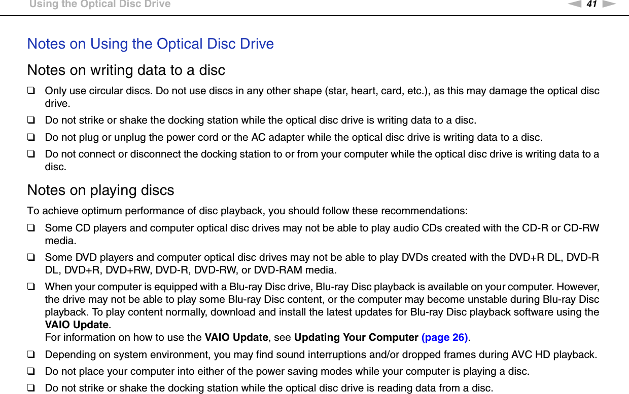 41nNUsing Your VAIO Computer &gt;Using the Optical Disc DriveNotes on Using the Optical Disc DriveNotes on writing data to a disc❑Only use circular discs. Do not use discs in any other shape (star, heart, card, etc.), as this may damage the optical disc drive.❑Do not strike or shake the docking station while the optical disc drive is writing data to a disc.❑Do not plug or unplug the power cord or the AC adapter while the optical disc drive is writing data to a disc.❑Do not connect or disconnect the docking station to or from your computer while the optical disc drive is writing data to a disc.Notes on playing discsTo achieve optimum performance of disc playback, you should follow these recommendations:❑Some CD players and computer optical disc drives may not be able to play audio CDs created with the CD-R or CD-RW media.❑Some DVD players and computer optical disc drives may not be able to play DVDs created with the DVD+R DL, DVD-R DL, DVD+R, DVD+RW, DVD-R, DVD-RW, or DVD-RAM media.❑When your computer is equipped with a Blu-ray Disc drive, Blu-ray Disc playback is available on your computer. However, the drive may not be able to play some Blu-ray Disc content, or the computer may become unstable during Blu-ray Disc playback. To play content normally, download and install the latest updates for Blu-ray Disc playback software using the VAIO Update.For information on how to use the VAIO Update, see Updating Your Computer (page 26).❑Depending on system environment, you may find sound interruptions and/or dropped frames during AVC HD playback.❑Do not place your computer into either of the power saving modes while your computer is playing a disc.❑Do not strike or shake the docking station while the optical disc drive is reading data from a disc.