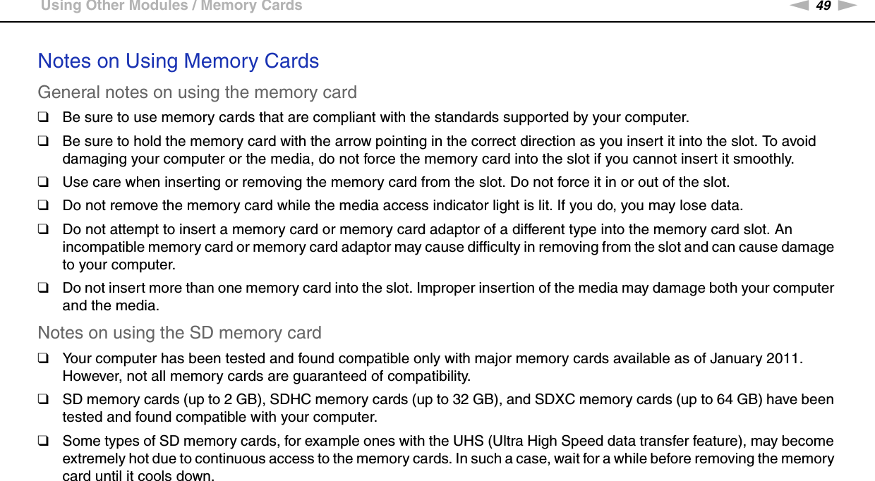 49nNUsing Your VAIO Computer &gt;Using Other Modules / Memory CardsNotes on Using Memory CardsGeneral notes on using the memory card❑Be sure to use memory cards that are compliant with the standards supported by your computer.❑Be sure to hold the memory card with the arrow pointing in the correct direction as you insert it into the slot. To avoid damaging your computer or the media, do not force the memory card into the slot if you cannot insert it smoothly.❑Use care when inserting or removing the memory card from the slot. Do not force it in or out of the slot.❑Do not remove the memory card while the media access indicator light is lit. If you do, you may lose data.❑Do not attempt to insert a memory card or memory card adaptor of a different type into the memory card slot. An incompatible memory card or memory card adaptor may cause difficulty in removing from the slot and can cause damage to your computer.❑Do not insert more than one memory card into the slot. Improper insertion of the media may damage both your computer and the media.Notes on using the SD memory card❑Your computer has been tested and found compatible only with major memory cards available as of January 2011. However, not all memory cards are guaranteed of compatibility.❑SD memory cards (up to 2 GB), SDHC memory cards (up to 32 GB), and SDXC memory cards (up to 64 GB) have been tested and found compatible with your computer.❑Some types of SD memory cards, for example ones with the UHS (Ultra High Speed data transfer feature), may become extremely hot due to continuous access to the memory cards. In such a case, wait for a while before removing the memory card until it cools down.  