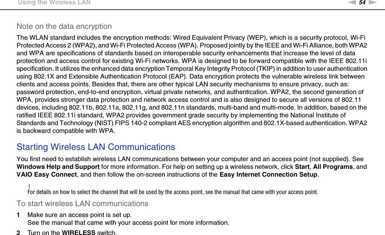 54nNUsing Your VAIO Computer &gt;Using the Wireless LANNote on the data encryptionThe WLAN standard includes the encryption methods: Wired Equivalent Privacy (WEP), which is a security protocol, Wi-Fi Protected Access 2 (WPA2), and Wi-Fi Protected Access (WPA). Proposed jointly by the IEEE and Wi-Fi Alliance, both WPA2 and WPA are specifications of standards based on interoperable security enhancements that increase the level of data protection and access control for existing Wi-Fi networks. WPA is designed to be forward compatible with the IEEE 802.11i specification. It utilizes the enhanced data encryption Temporal Key Integrity Protocol (TKIP) in addition to user authentication using 802.1X and Extensible Authentication Protocol (EAP). Data encryption protects the vulnerable wireless link between clients and access points. Besides that, there are other typical LAN security mechanisms to ensure privacy, such as: password protection, end-to-end encryption, virtual private networks, and authentication. WPA2, the second generation of WPA, provides stronger data protection and network access control and is also designed to secure all versions of 802.11 devices, including 802.11b, 802.11a, 802.11g, and 802.11n standards, multi-band and multi-mode. In addition, based on the ratified IEEE 802.11i standard, WPA2 provides government grade security by implementing the National Institute of Standards and Technology (NIST) FIPS 140-2 compliant AES encryption algorithm and 802.1X-based authentication. WPA2 is backward compatible with WPA. Starting Wireless LAN CommunicationsYou first need to establish wireless LAN communications between your computer and an access point (not supplied). See Windows Help and Support for more information. For help on setting up a wireless network, click Start, All Programs, and VAIO Easy Connect, and then follow the on-screen instructions of the Easy Internet Connection Setup.!For details on how to select the channel that will be used by the access point, see the manual that came with your access point.To start wireless LAN communications1Make sure an access point is set up.See the manual that came with your access point for more information.2Turn on the WIRELESS switch.