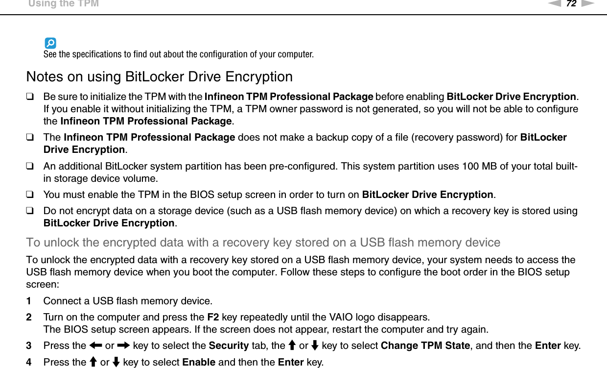 72nNUsing Your VAIO Computer &gt;Using the TPMSee the specifications to find out about the configuration of your computer. Notes on using BitLocker Drive Encryption❑Be sure to initialize the TPM with the Infineon TPM Professional Package before enabling BitLocker Drive Encryption. If you enable it without initializing the TPM, a TPM owner password is not generated, so you will not be able to configure the Infineon TPM Professional Package.❑The Infineon TPM Professional Package does not make a backup copy of a file (recovery password) for BitLocker Drive Encryption.❑An additional BitLocker system partition has been pre-configured. This system partition uses 100 MB of your total built-in storage device volume.❑You must enable the TPM in the BIOS setup screen in order to turn on BitLocker Drive Encryption.❑Do not encrypt data on a storage device (such as a USB flash memory device) on which a recovery key is stored using BitLocker Drive Encryption.To unlock the encrypted data with a recovery key stored on a USB flash memory deviceTo unlock the encrypted data with a recovery key stored on a USB flash memory device, your system needs to access the USB flash memory device when you boot the computer. Follow these steps to configure the boot order in the BIOS setup screen:1Connect a USB flash memory device.2Turn on the computer and press the F2 key repeatedly until the VAIO logo disappears.The BIOS setup screen appears. If the screen does not appear, restart the computer and try again.3Press the &lt; or , key to select the Security tab, the M or m key to select Change TPM State, and then the Enter key.4Press the M or m key to select Enable and then the Enter key.