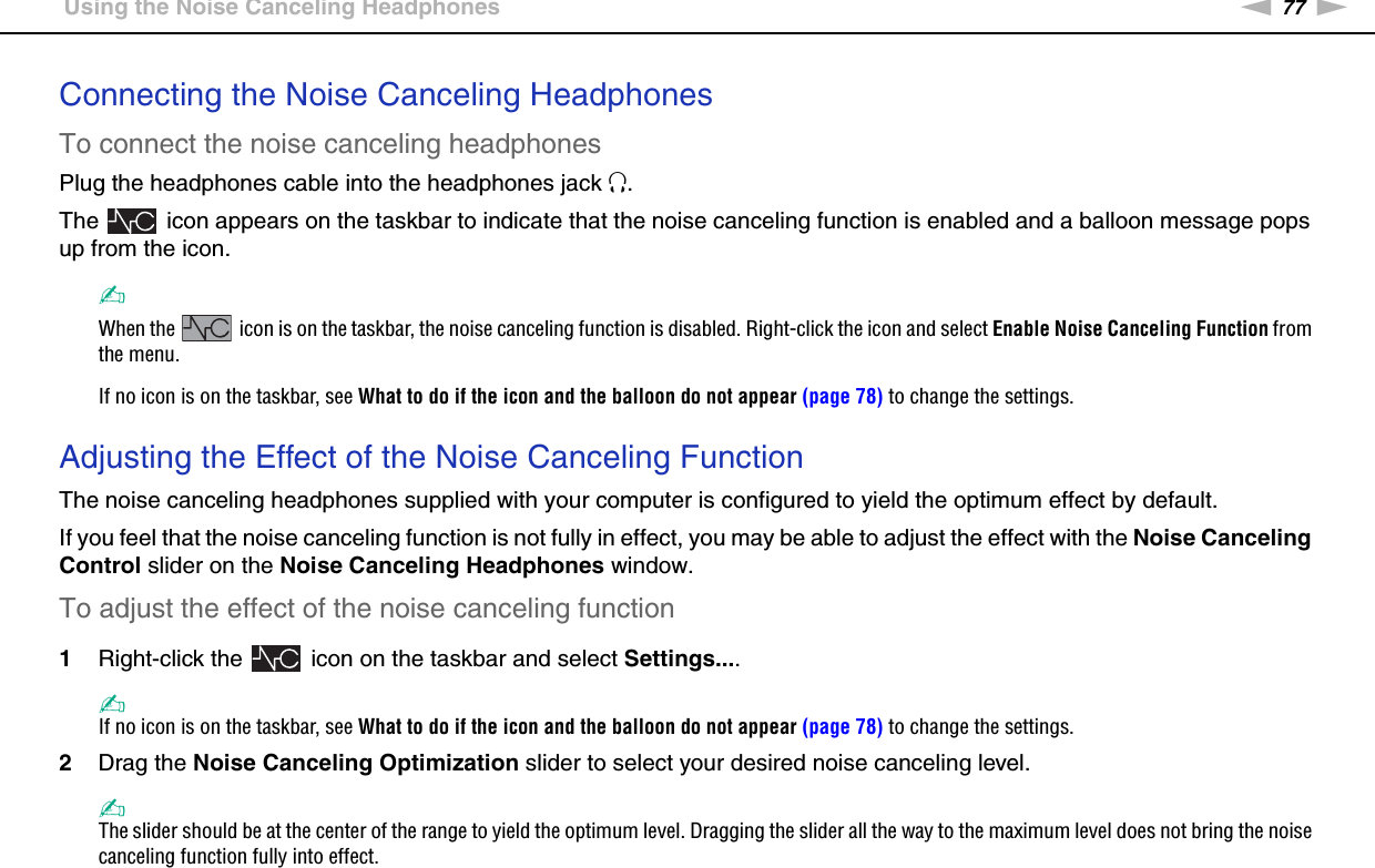 77nNUsing Peripheral Devices &gt;Using the Noise Canceling HeadphonesConnecting the Noise Canceling HeadphonesTo connect the noise canceling headphonesPlug the headphones cable into the headphones jack i.The   icon appears on the taskbar to indicate that the noise canceling function is enabled and a balloon message pops up from the icon.✍When the   icon is on the taskbar, the noise canceling function is disabled. Right-click the icon and select Enable Noise Canceling Function from the menu.If no icon is on the taskbar, see What to do if the icon and the balloon do not appear (page 78) to change the settings. Adjusting the Effect of the Noise Canceling FunctionThe noise canceling headphones supplied with your computer is configured to yield the optimum effect by default.If you feel that the noise canceling function is not fully in effect, you may be able to adjust the effect with the Noise Canceling Control slider on the Noise Canceling Headphones window.To adjust the effect of the noise canceling function1Right-click the   icon on the taskbar and select Settings....✍If no icon is on the taskbar, see What to do if the icon and the balloon do not appear (page 78) to change the settings.2Drag the Noise Canceling Optimization slider to select your desired noise canceling level.✍The slider should be at the center of the range to yield the optimum level. Dragging the slider all the way to the maximum level does not bring the noise canceling function fully into effect.