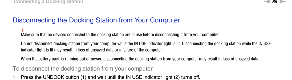 85nNUsing Peripheral Devices &gt;Connecting a Docking StationDisconnecting the Docking Station from Your Computer!Make sure that no devices connected to the docking station are in use before disconnecting it from your computer.Do not disconnect docking station from your computer while the IN USE indicator light is lit. Disconnecting the docking station while the IN USE indicator light is lit may result in loss of unsaved data or a failure of the computer.When the battery pack is running out of power, disconnecting the docking station from your computer may result in loss of unsaved data.To disconnect the docking station from your computer1Press the UNDOCK button (1) and wait until the IN USE indicator light (2) turns off.