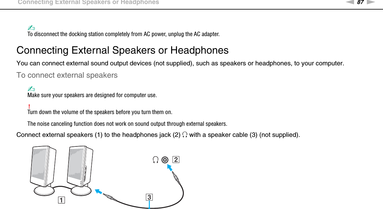 87nNUsing Peripheral Devices &gt;Connecting External Speakers or Headphones✍To disconnect the docking station completely from AC power, unplug the AC adapter.  Connecting External Speakers or HeadphonesYou can connect external sound output devices (not supplied), such as speakers or headphones, to your computer.To connect external speakers✍Make sure your speakers are designed for computer use.!Turn down the volume of the speakers before you turn them on.The noise canceling function does not work on sound output through external speakers.Connect external speakers (1) to the headphones jack (2) i with a speaker cable (3) (not supplied). 