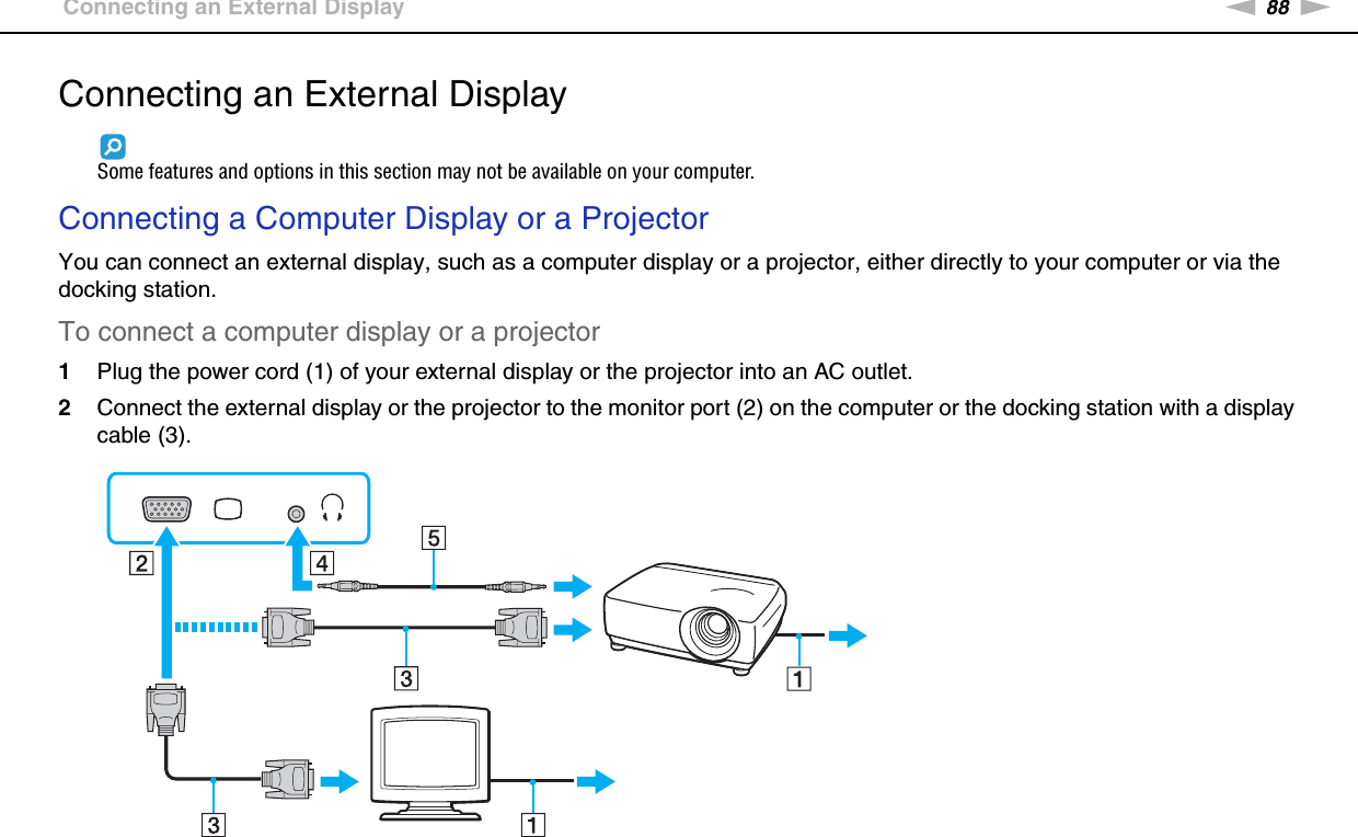 88nNUsing Peripheral Devices &gt;Connecting an External DisplayConnecting an External DisplaySome features and options in this section may not be available on your computer.Connecting a Computer Display or a ProjectorYou can connect an external display, such as a computer display or a projector, either directly to your computer or via the docking station.To connect a computer display or a projector1Plug the power cord (1) of your external display or the projector into an AC outlet.2Connect the external display or the projector to the monitor port (2) on the computer or the docking station with a display cable (3).