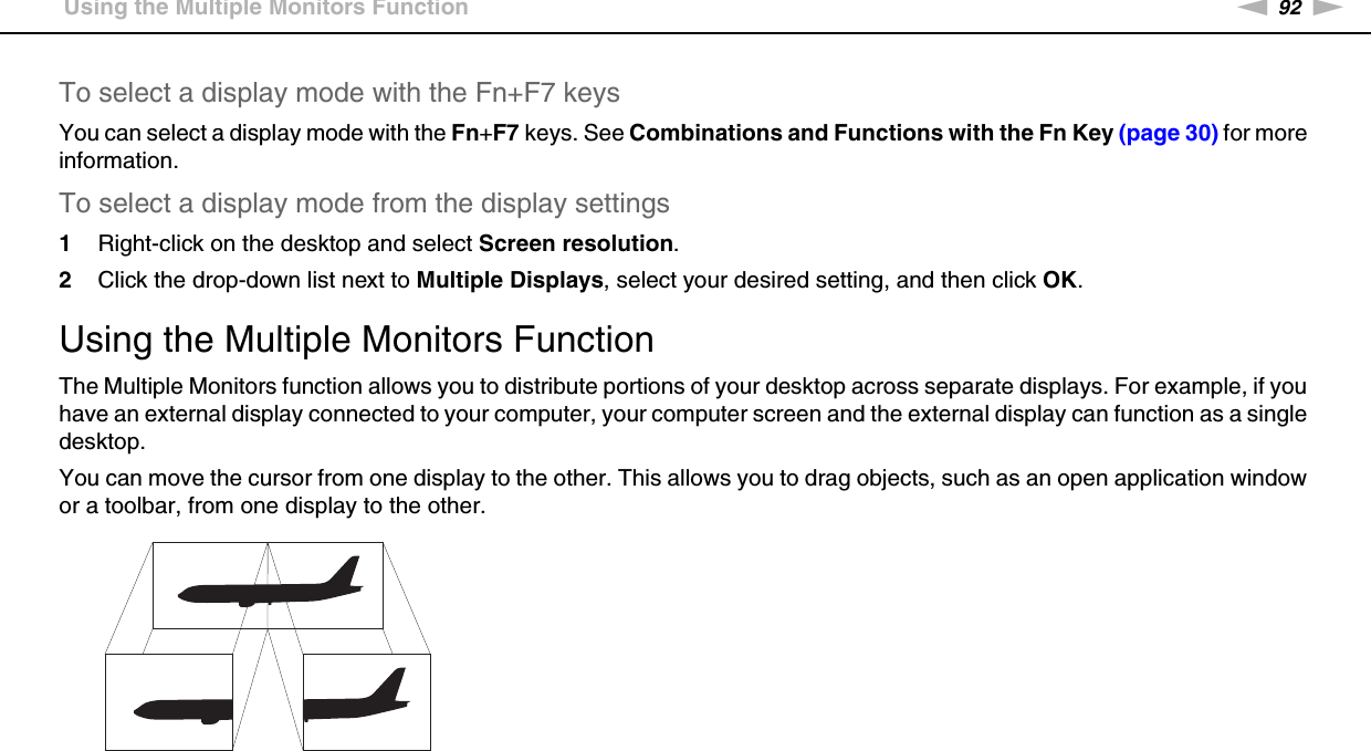 92nNUsing Peripheral Devices &gt;Using the Multiple Monitors FunctionTo select a display mode with the Fn+F7 keysYou can select a display mode with the Fn+F7 keys. See Combinations and Functions with the Fn Key (page 30) for more information.To select a display mode from the display settings1Right-click on the desktop and select Screen resolution.2Click the drop-down list next to Multiple Displays, select your desired setting, and then click OK. Using the Multiple Monitors FunctionThe Multiple Monitors function allows you to distribute portions of your desktop across separate displays. For example, if you have an external display connected to your computer, your computer screen and the external display can function as a single desktop.You can move the cursor from one display to the other. This allows you to drag objects, such as an open application window or a toolbar, from one display to the other.