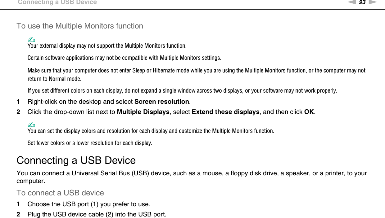 93nNUsing Peripheral Devices &gt;Connecting a USB DeviceTo use the Multiple Monitors function✍Your external display may not support the Multiple Monitors function.Certain software applications may not be compatible with Multiple Monitors settings.Make sure that your computer does not enter Sleep or Hibernate mode while you are using the Multiple Monitors function, or the computer may not return to Normal mode.If you set different colors on each display, do not expand a single window across two displays, or your software may not work properly.1Right-click on the desktop and select Screen resolution.2Click the drop-down list next to Multiple Displays, select Extend these displays, and then click OK.✍You can set the display colors and resolution for each display and customize the Multiple Monitors function.Set fewer colors or a lower resolution for each display. Connecting a USB DeviceYou can connect a Universal Serial Bus (USB) device, such as a mouse, a floppy disk drive, a speaker, or a printer, to your computer.To connect a USB device1Choose the USB port (1) you prefer to use.2Plug the USB device cable (2) into the USB port.
