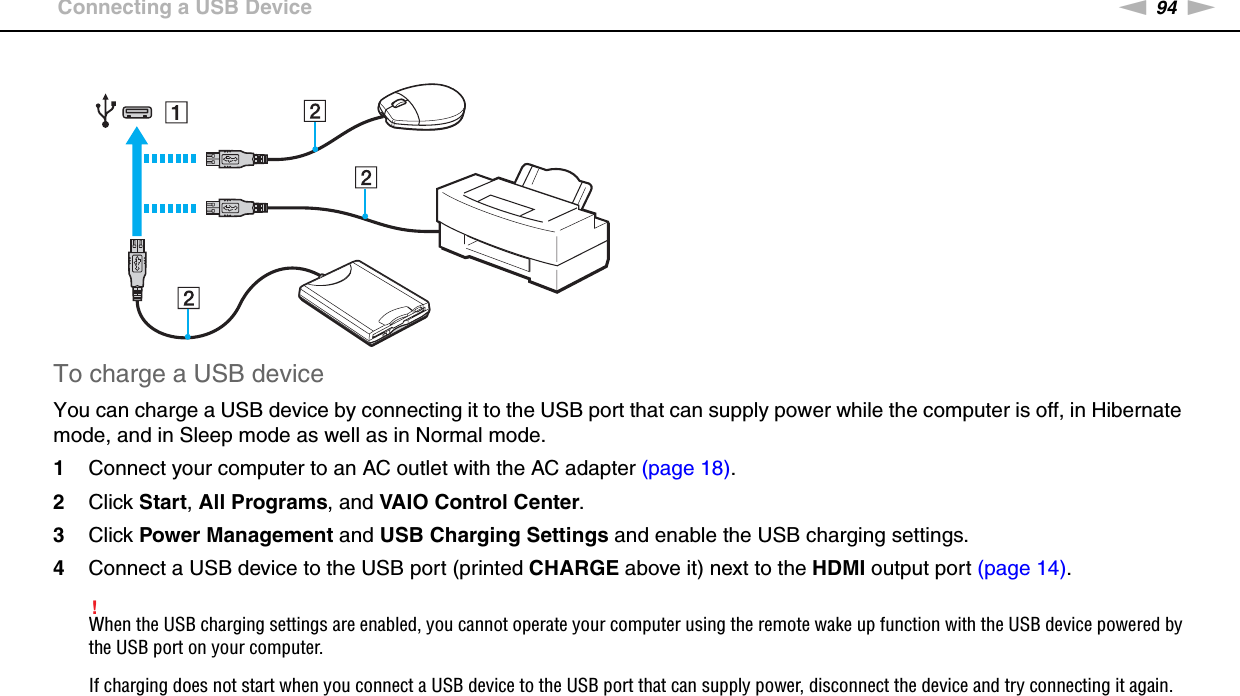 94nNUsing Peripheral Devices &gt;Connecting a USB DeviceTo charge a USB deviceYou can charge a USB device by connecting it to the USB port that can supply power while the computer is off, in Hibernate mode, and in Sleep mode as well as in Normal mode.1Connect your computer to an AC outlet with the AC adapter (page 18).2Click Start, All Programs, and VAIO Control Center.3Click Power Management and USB Charging Settings and enable the USB charging settings.4Connect a USB device to the USB port (printed CHARGE above it) next to the HDMI output port (page 14).!When the USB charging settings are enabled, you cannot operate your computer using the remote wake up function with the USB device powered by the USB port on your computer.If charging does not start when you connect a USB device to the USB port that can supply power, disconnect the device and try connecting it again.