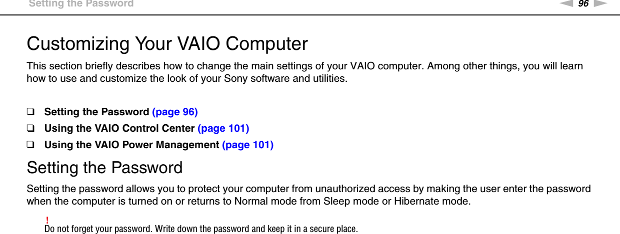 96nNCustomizing Your VAIO Computer &gt;Setting the PasswordCustomizing Your VAIO ComputerThis section briefly describes how to change the main settings of your VAIO computer. Among other things, you will learn how to use and customize the look of your Sony software and utilities.❑Setting the Password (page 96)❑Using the VAIO Control Center (page 101)❑Using the VAIO Power Management (page 101)Setting the PasswordSetting the password allows you to protect your computer from unauthorized access by making the user enter the password when the computer is turned on or returns to Normal mode from Sleep mode or Hibernate mode.!Do not forget your password. Write down the password and keep it in a secure place.
