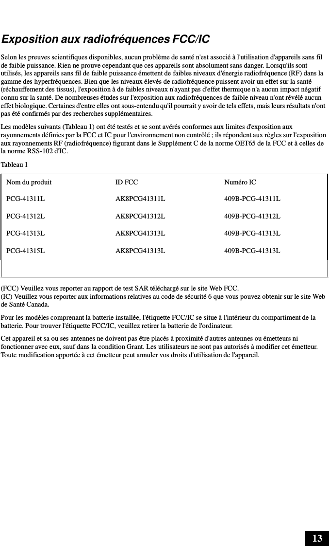 13      Exposition aux radiofréquences FCC/IC  Selon les preuves scientifiques disponibles, aucun problème de santé n&apos;est associé à l&apos;utilisation d&apos;appareils sans fil de faible puissance. Rien ne prouve cependant que ces appareils sont absolument sans danger. Lorsqu&apos;ils sont utilisés, les appareils sans fil de faible puissance émettent de faibles niveaux d&apos;énergie radiofréquence (RF) dans la gamme des hyperfréquences. Bien que les niveaux élevés de radiofréquence puissent avoir un effet sur la santé (réchauffement des tissus), l&apos;exposition à de faibles niveaux n&apos;ayant pas d&apos;effet thermique n&apos;a aucun impact négatif connu sur la santé. De nombreuses études sur l&apos;exposition aux radiofréquences de faible niveau n&apos;ont révélé aucun effet biologique. Certaines d&apos;entre elles ont sous-entendu qu&apos;il pourrait y avoir de tels effets, mais leurs résultats n&apos;ont pas été confirmés par des recherches supplémentaires. Les modèles suivants (Tableau 1) ont été testés et se sont avérés conformes aux limites d&apos;exposition aux rayonnements définies par la FCC et IC pour l&apos;environnement non contrôlé ; ils répondent aux règles sur l&apos;exposition aux rayonnements RF (radiofréquence) figurant dans le Supplément C de la norme OET65 de la FCC et à celles de la norme RSS-102 d&apos;IC.  Tableau 1  Nom du produit ID FCC Numéro IC PCG-41311L AK8PCG41311L 409B-PCG-41311L PCG-41312L AK8PCG41312L 409B-PCG-41312L PCG-41313L AK8PCG41313L 409B-PCG-41313L PCG-41315L AK8PCG41313L 409B-PCG-41313L   (FCC) Veuillez vous reporter au rapport de test SAR téléchargé sur le site Web FCC. (IC) Veuillez vous reporter aux informations relatives au code de sécurité 6 que vous pouvez obtenir sur le site Web de Santé Canada. Pour les modèles comprenant la batterie installée, l&apos;étiquette FCC/IC se situe à l&apos;intérieur du compartiment de la batterie. Pour trouver l&apos;étiquette FCC/IC, veuillez retirer la batterie de l&apos;ordinateur. Cet appareil et sa ou ses antennes ne doivent pas être placés à proximité d&apos;autres antennes ou émetteurs ni fonctionner avec eux, sauf dans la condition Grant. Les utilisateurs ne sont pas autorisés à modifier cet émetteur. Toute modification apportée à cet émetteur peut annuler vos droits d&apos;utilisation de l&apos;appareil. 