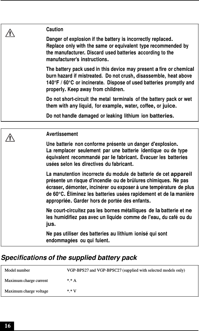 16       Caution  Danger of explosion if the battery is incorrectly replaced. Replace only with the same or equivalent type recommended by the manufacturer. Discard used batteries  according to the manufacturer’s instructions.  The battery pack used in this device may present a fire or chemical burn hazard if mistreated.  Do not crush, disassemble, heat above 140°F / 60°C or incinerate.  Dispose of used batteries promptly and properly. Keep away from children. Do not short-circuit the metal  terminals  of the battery pack or wet them with any liquid,  for example, water, coffee, or juice. Do not handle damaged or leaking lithium  ion batteries.   Avertissement  Une batterie  non conforme présente  un danger d&apos;explosion. La remplacer  seulement  par une batterie  identique  ou de type équivalent  recommandé par le fabricant. Évacuer les batteries usées selon les directives  du fabricant. La manutention  incorrecte du module de batterie  de cet appareil présente un risque d&apos;incendie ou de brûlures chimiques.  Ne pas écraser, démonter, incinérer ou exposer à une température de plus de 60°C. Éliminez les batteries usées rapidement et de la manière appropriée. Garder hors de portée des enfants. Ne court-circuitez pas les bornes métalliques  de la batterie et ne les humidifiez pas avec un liquide  comme de l&apos;eau, du café ou du jus.  Ne pas utiliser des batteries au lithium ionisé qui sont endommagées  ou qui fuient.  Specifications of the supplied battery pack  Model number  VGP-BPS27 and VGP-BPSC27 (supplied with selected models only) Maximum charge current  *.* A Maximum charge voltage  *.* V 