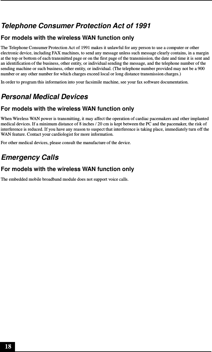 18      Telephone Consumer Protection Act of 1991  For models with the wireless WAN function only  The Telephone Consumer Protection Act of 1991 makes it unlawful for any person to use a computer or other electronic device, including FAX machines, to send any message unless such message clearly contains, in a margin at the top or bottom of each transmitted page or on the first page of the transmission, the date and time it is sent and an identification of the business, other entity, or individual sending the message, and the telephone number of the sending machine or such business, other entity, or individual. (The telephone number provided may not be a 900 number or any other number for which charges exceed local or long distance transmission charges.) In order to program this information into your facsimile machine, see your fax software documentation.  Personal Medical Devices  For models with the wireless WAN function only  When Wireless WAN power is transmitting, it may affect the operation of cardiac pacemakers and other implanted medical devices. If a minimum distance of 8 inches / 20 cm is kept between the PC and the pacemaker, the risk of interference is reduced. If you have any reason to suspect that interference is taking place, immediately turn off the WAN feature. Contact your cardiologist for more information. For other medical devices, please consult the manufacture of the device.  Emergency Calls  For models with the wireless WAN function only  The embedded mobile broadband module does not support voice calls. 