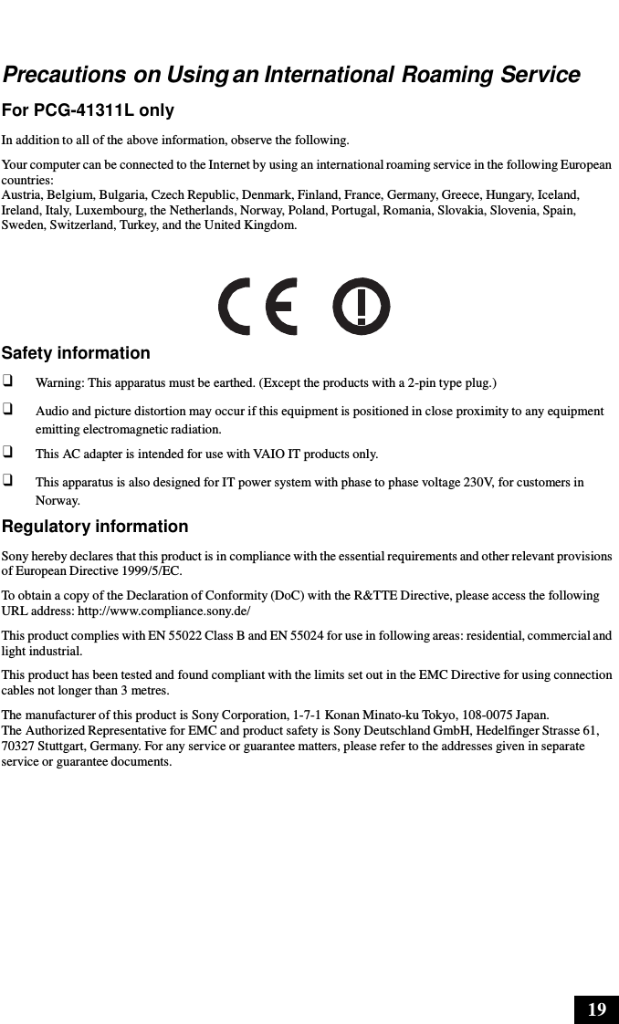 19      Precautions on Using an International Roaming Service  For PCG-41311L only  In addition to all of the above information, observe the following.  Your computer can be connected to the Internet by using an international roaming service in the following European countries: Austria, Belgium, Bulgaria, Czech Republic, Denmark, Finland, France, Germany, Greece, Hungary, Iceland, Ireland, Italy, Luxembourg, the Netherlands, Norway, Poland, Portugal, Romania, Slovakia, Slovenia, Spain, Sweden, Switzerland, Turkey, and the United Kingdom.       Safety information ❑ Warning: This apparatus must be earthed. (Except the products with a 2-pin type plug.) ❑ Audio and picture distortion may occur if this equipment is positioned in close proximity to any equipment emitting electromagnetic radiation. ❑ This AC adapter is intended for use with VAIO IT products only. ❑ This apparatus is also designed for IT power system with phase to phase voltage 230V, for customers in Norway. Regulatory information  Sony hereby declares that this product is in compliance with the essential requirements and other relevant provisions of European Directive 1999/5/EC. To obtain a copy of the Declaration of Conformity (DoC) with the R&amp;TTE Directive, please access the following URL address: http://www.compliance.sony.de/ This product complies with EN 55022 Class B and EN 55024 for use in following areas: residential, commercial and light industrial. This product has been tested and found compliant with the limits set out in the EMC Directive for using connection cables not longer than 3 metres. The manufacturer of this product is Sony Corporation, 1-7-1 Konan Minato-ku Tokyo, 108-0075 Japan. The Authorized Representative for EMC and product safety is Sony Deutschland GmbH, Hedelfinger Strasse 61, 70327 Stuttgart, Germany. For any service or guarantee matters, please refer to the addresses given in separate service or guarantee documents. 