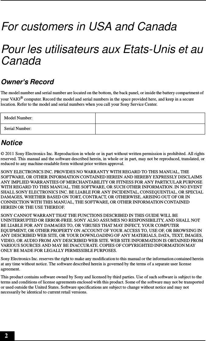 2      For customers in USA and Canada   Pour les utilisateurs aux Etats-Unis et au Canada   Owner’s Record  The model number and serial number are located on the bottom, the back panel, or inside the battery compartment of your VAIO® computer. Record the model and serial numbers in the space provided here, and keep in a secure location. Refer to the model and serial numbers when you call your Sony Service Center.  Model Number:  Serial Number:   Notice  © 2011 Sony Electronics Inc. Reproduction in whole or in part without written permission is prohibited. All rights reserved. This manual and the software described herein, in whole or in part, may not be reproduced, translated, or reduced to any machine-readable form without prior written approval. SONY ELECTRONICS INC. PROVIDES NO WARRANTY WITH REGARD TO THIS MANUAL, THE SOFTWARE, OR OTHER INFORMATION CONTAINED HEREIN AND HEREBY EXPRESSLY DISCLAIMS ANY IMPLIED WARRANTIES OF MERCHANTABILITY OR FITNESS FOR ANY PARTICULAR PURPOSE WITH REGARD TO THIS MANUAL, THE SOFTWARE, OR SUCH OTHER INFORMATION. IN NO EVENT SHALL SONY ELECTRONICS INC. BE LIABLE FOR ANY INCIDENTAL, CONSEQUENTIAL, OR SPECIAL DAMAGES, WHETHER BASED ON TORT, CONTRACT, OR OTHERWISE, ARISING OUT OF OR IN CONNECTION WITH THIS MANUAL, THE SOFTWARE, OR OTHER INFORMATION CONTAINED HEREIN OR THE USE THEREOF. SONY CANNOT WARRANT THAT THE FUNCTIONS DESCRIBED IN THIS GUIDE WILL BE UNINTERRUPTED OR ERROR-FREE. SONY ALSO ASSUMES NO RESPONSIBILITY, AND SHALL NOT BE LIABLE FOR ANY DAMAGES TO, OR VIRUSES THAT MAY INFECT, YOUR COMPUTER EQUIPMENT, OR OTHER PROPERTY ON ACCOUNT OF YOUR ACCESS TO, USE OF, OR BROWSING IN ANY DESCRIBED WEB SITE, OR YOUR DOWNLOADING OF ANY MATERIALS, DATA, TEXT, IMAGES, VIDEO, OR AUDIO FROM ANY DESCRIBED WEB SITE. WEB SITE INFORMATION IS OBTAINED FROM VARIOUS SOURCES AND MAY BE INACCURATE. COPIES OF COPYRIGHTED INFORMATION MAY ONLY BE MADE FOR LEGALLY PERMISSIBLE PURPOSES.  Sony Electronics Inc. reserves the right to make any modification to this manual or the information contained herein at any time without notice. The software described herein is governed by the terms of a separate user license agreement. This product contains software owned by Sony and licensed by third parties. Use of such software is subject to the terms and conditions of license agreements enclosed with this product. Some of the software may not be transported or used outside the United States. Software specifications are subject to change without notice and may not necessarily be identical to current retail versions. 