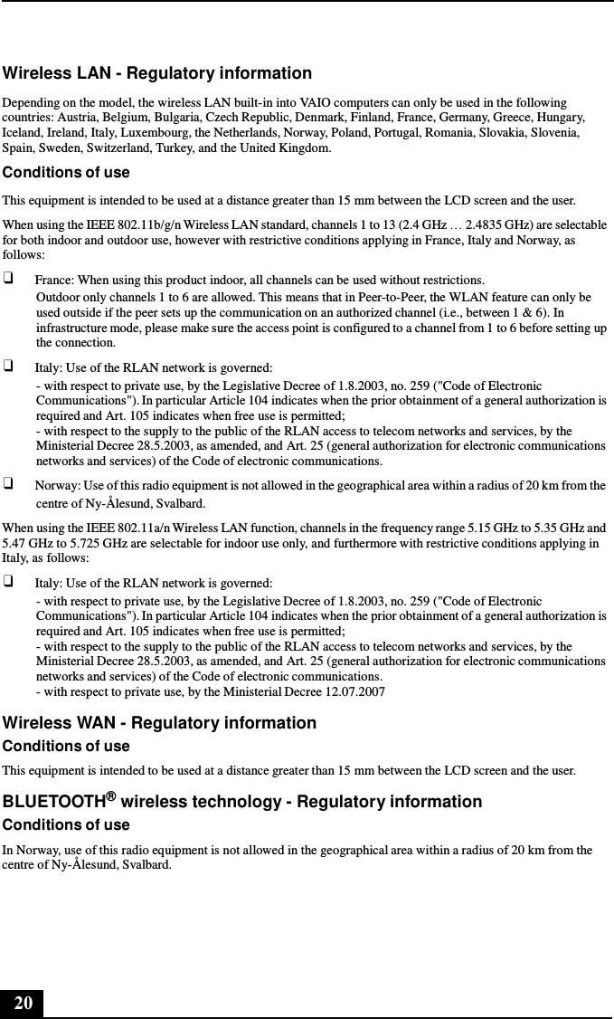 20      Wireless LAN - Regulatory information  Depending on the model, the wireless LAN built-in into VAIO computers can only be used in the following countries: Austria, Belgium, Bulgaria, Czech Republic, Denmark, Finland, France, Germany, Greece, Hungary, Iceland, Ireland, Italy, Luxembourg, the Netherlands, Norway, Poland, Portugal, Romania, Slovakia, Slovenia, Spain, Sweden, Switzerland, Turkey, and the United Kingdom. Conditions of use  This equipment is intended to be used at a distance greater than 15 mm between the LCD screen and the user. When using the IEEE 802.11b/g/n Wireless LAN standard, channels 1 to 13 (2.4 GHz … 2.4835 GHz) are selectable for both indoor and outdoor use, however with restrictive conditions applying in France, Italy and Norway, as follows: ❑ France: When using this product indoor, all channels can be used without restrictions. Outdoor only channels 1 to 6 are allowed. This means that in Peer-to-Peer, the WLAN feature can only be used outside if the peer sets up the communication on an authorized channel (i.e., between 1 &amp; 6). In infrastructure mode, please make sure the access point is configured to a channel from 1 to 6 before setting up the connection. ❑ Italy: Use of the RLAN network is governed: - with respect to private use, by the Legislative Decree of 1.8.2003, no. 259 (&quot;Code of Electronic Communications&quot;). In particular Article 104 indicates when the prior obtainment of a general authorization is required and Art. 105 indicates when free use is permitted; - with respect to the supply to the public of the RLAN access to telecom networks and services, by the Ministerial Decree 28.5.2003, as amended, and Art. 25 (general authorization for electronic communications networks and services) of the Code of electronic communications. ❑ Norway: Use of this radio equipment is not allowed in the geographical area within a radius of 20 km from the centre of Ny-Ålesund, Svalbard. When using the IEEE 802.11a/n Wireless LAN function, channels in the frequency range 5.15 GHz to 5.35 GHz and 5.47 GHz to 5.725 GHz are selectable for indoor use only, and furthermore with restrictive conditions applying in Italy, as follows: ❑ Italy: Use of the RLAN network is governed: - with respect to private use, by the Legislative Decree of 1.8.2003, no. 259 (&quot;Code of Electronic Communications&quot;). In particular Article 104 indicates when the prior obtainment of a general authorization is required and Art. 105 indicates when free use is permitted; - with respect to the supply to the public of the RLAN access to telecom networks and services, by the Ministerial Decree 28.5.2003, as amended, and Art. 25 (general authorization for electronic communications networks and services) of the Code of electronic communications. - with respect to private use, by the Ministerial Decree 12.07.2007  Wireless WAN - Regulatory information Conditions of use This equipment is intended to be used at a distance greater than 15 mm between the LCD screen and the user.  BLUETOOTH® wireless technology - Regulatory information Conditions of use In Norway, use of this radio equipment is not allowed in the geographical area within a radius of 20 km from the centre of Ny-Ålesund, Svalbard. 