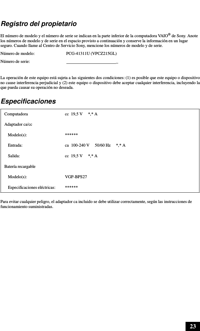 23      Registro del propietario  El número de modelo y el número de serie se indican en la parte inferior de la computadora VAIO® de Sony. Anote los números de modelo y de serie en el espacio provisto a continuación y conserve la información en un lugar seguro. Cuando llame al Centro de Servicio Sony, mencione los números de modelo y de serie.  Número de modelo:  PCG-41311U (VPCZ215GL) Número de serie:    _  La operación de este equipo está sujeta a las siguientes dos condiciones: (1) es posible que este equipo o dispositivo no cause interferencia perjudicial y (2) este equipo o dispositivo debe aceptar cualquier interferencia, incluyendo la que pueda causar su operación no deseada.  Especificaciones  Computadora  cc  19,5 V     *,* A Adaptador ca/cc Modelo(s):  ******  Entrada:  ca  100-240 V     50/60 Hz     *,* A Salida:  cc  19,5 V     *,* A Batería recargable  Modelo(s):  VGP-BPS27  Especificaciones eléctricas:  ******  Para evitar cualquier peligro, el adaptador ca incluido se debe utilizar correctamente, según las instrucciones de funcionamiento suministradas. 