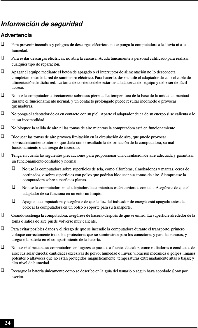 24      Información de seguridad  Advertencia ❑ Para prevenir incendios y peligros de descargas eléctricas, no exponga la computadora a la lluvia ni a la humedad. ❑ Para evitar descargas eléctricas, no abra la carcasa. Acuda únicamente a personal calificado para realizar cualquier tipo de reparación. ❑ Apagar el equipo mediante el botón de apagado o el interruptor de alimentación no lo desconecta completamente de la red de suministro eléctrico. Para hacerlo, desenchufe el adaptador de ca o el cable de alimentación de dicha red. La toma de corriente debe estar instalada cerca del equipo y debe ser de fácil acceso. ❑ No use la computadora directamente sobre sus piernas. La temperatura de la base de la unidad aumentará durante el funcionamiento normal, y un contacto prolongado puede resultar incómodo o provocar quemaduras. ❑ No ponga el adaptador de ca en contacto con su piel. Aparte el adaptador de ca de su cuerpo si se calienta o le causa incomodidad. ❑ No bloquee la salida de aire ni las tomas de aire mientras la computadora está en funcionamiento. ❑ Bloquear las tomas de aire provoca limitación en la circulación de aire, que puede provocar sobrecalentamiento interno, que daría como resultado la deformación de la computadora, su mal funcionamiento o un riesgo de incendio. ❑ Tenga en cuenta las siguientes precauciones para proporcionar una circulación de aire adecuada y garantizar un funcionamiento confiable y normal: ❑ No use la computadora sobre superficies de tela, como alfombras, almohadones y mantas, cerca de cortinados, o sobre superficies con polvo que podrían bloquear sus tomas de aire. Siempre use la computadora sobre superficies planas. ❑ No use la computadora ni el adaptador de ca mientras estén cubiertos con tela. Asegúrese de que el adaptador de ca funciona en un entorno limpio. ❑ Apague la computadora y asegúrese de que la luz del indicador de energía está apagada antes de colocar la computadora en un bolso o soporte para su transporte. ❑ Cuando sostenga la computadora, asegúrese de hacerlo después de que se enfrió. La superficie alrededor de la toma o salida de aire puede volverse muy caliente. ❑ Para evitar posibles daños y el riesgo de que se incendie la computadora durante el transporte, primero coloque correctamente todos los protectores que se suministran para los conectores y para las ranuras, y asegure la batería en el compartimiento de la batería. ❑ No use ni almacene su computadora en lugares expuestos a fuentes de calor, como radiadores o conductos de aire; luz solar directa; cantidades excesivas de polvo; humedad o lluvia; vibración mecánica o golpes; imanes potentes o altavoces que no están protegidos magnéticamente; temperaturas extremadamente altas o bajas; y alto nivel de humedad. ❑ Recargue la batería únicamente como se describe en la guía del usuario o según haya acordado Sony por escrito. 