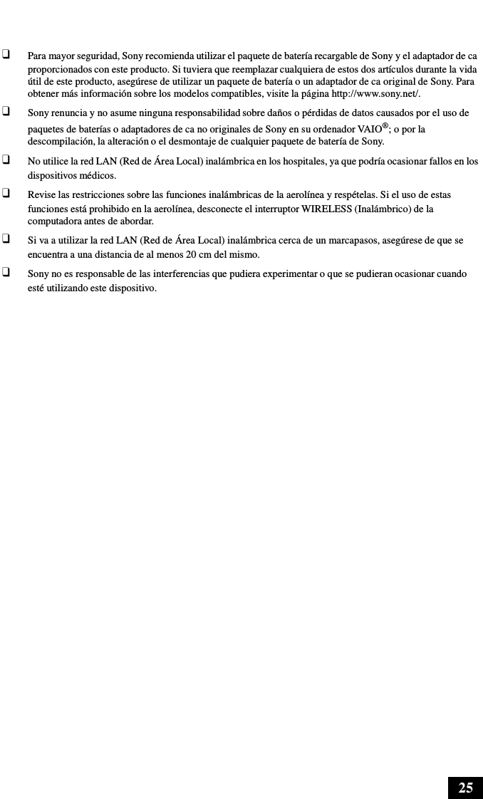 25      ❑ Para mayor seguridad, Sony recomienda utilizar el paquete de batería recargable de Sony y el adaptador de ca proporcionados con este producto. Si tuviera que reemplazar cualquiera de estos dos artículos durante la vida útil de este producto, asegúrese de utilizar un paquete de batería o un adaptador de ca original de Sony. Para obtener más información sobre los modelos compatibles, visite la página http://www.sony.net/. ❑ Sony renuncia y no asume ninguna responsabilidad sobre daños o pérdidas de datos causados por el uso de paquetes de baterías o adaptadores de ca no originales de Sony en su ordenador VAIO®; o por la descompilación, la alteración o el desmontaje de cualquier paquete de batería de Sony. ❑ No utilice la red LAN (Red de Área Local) inalámbrica en los hospitales, ya que podría ocasionar fallos en los dispositivos médicos. ❑ Revise las restricciones sobre las funciones inalámbricas de la aerolínea y respételas. Si el uso de estas funciones está prohibido en la aerolínea, desconecte el interruptor WIRELESS (Inalámbrico) de la computadora antes de abordar. ❑ Si va a utilizar la red LAN (Red de Área Local) inalámbrica cerca de un marcapasos, asegúrese de que se encuentra a una distancia de al menos 20 cm del mismo. ❑ Sony no es responsable de las interferencias que pudiera experimentar o que se pudieran ocasionar cuando esté utilizando este dispositivo. 