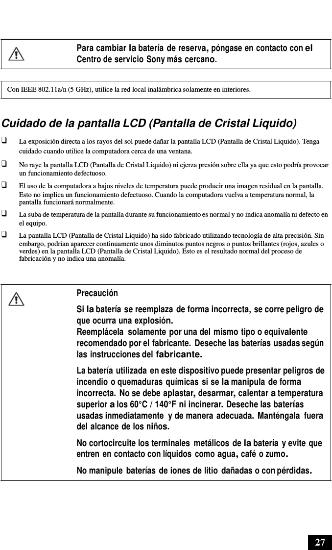 27       Para cambiar la batería de reserva, póngase en contacto con el Centro de servicio Sony más cercano.   Con IEEE 802.11a/n (5 GHz), utilice la red local inalámbrica solamente en interiores.   Cuidado de la pantalla LCD (Pantalla de Cristal Liquido) ❑ La exposición directa a los rayos del sol puede dañar la pantalla LCD (Pantalla de Cristal Liquido). Tenga cuidado cuando utilice la computadora cerca de una ventana. ❑ No raye la pantalla LCD (Pantalla de Cristal Liquido) ni ejerza presión sobre ella ya que esto podría provocar un funcionamiento defectuoso. ❑ El uso de la computadora a bajos niveles de temperatura puede producir una imagen residual en la pantalla. Esto no implica un funcionamiento defectuoso. Cuando la computadora vuelva a temperatura normal, la pantalla funcionará normalmente. ❑ La suba de temperatura de la pantalla durante su funcionamiento es normal y no indica anomalía ni defecto en el equipo. ❑ La pantalla LCD (Pantalla de Cristal Liquido) ha sido fabricado utilizando tecnología de alta precisión. Sin embargo, podrían aparecer continuamente unos diminutos puntos negros o puntos brillantes (rojos, azules o verdes) en la pantalla LCD (Pantalla de Cristal Liquido). Esto es el resultado normal del proceso de fabricación y no indica una anomalía.   Precaución  Si la batería se reemplaza de forma incorrecta, se corre peligro de que ocurra una explosión. Reemplácela  solamente por una del mismo tipo o equivalente recomendado por el fabricante.  Deseche las baterías usadas según las instrucciones del fabricante. La batería utilizada en este dispositivo puede presentar peligros de incendio o quemaduras químicas si se la manipula de forma incorrecta. No se debe aplastar, desarmar, calentar a temperatura superior a los 60°C / 140°F ni incinerar. Deseche las baterías usadas inmediatamente  y de manera adecuada.  Manténgala fuera del alcance de los niños.  No cortocircuite los terminales  metálicos de la batería y evite que entren en contacto con líquidos  como agua, café o zumo.  No manipule  baterías de iones de litio  dañadas o con pérdidas. 