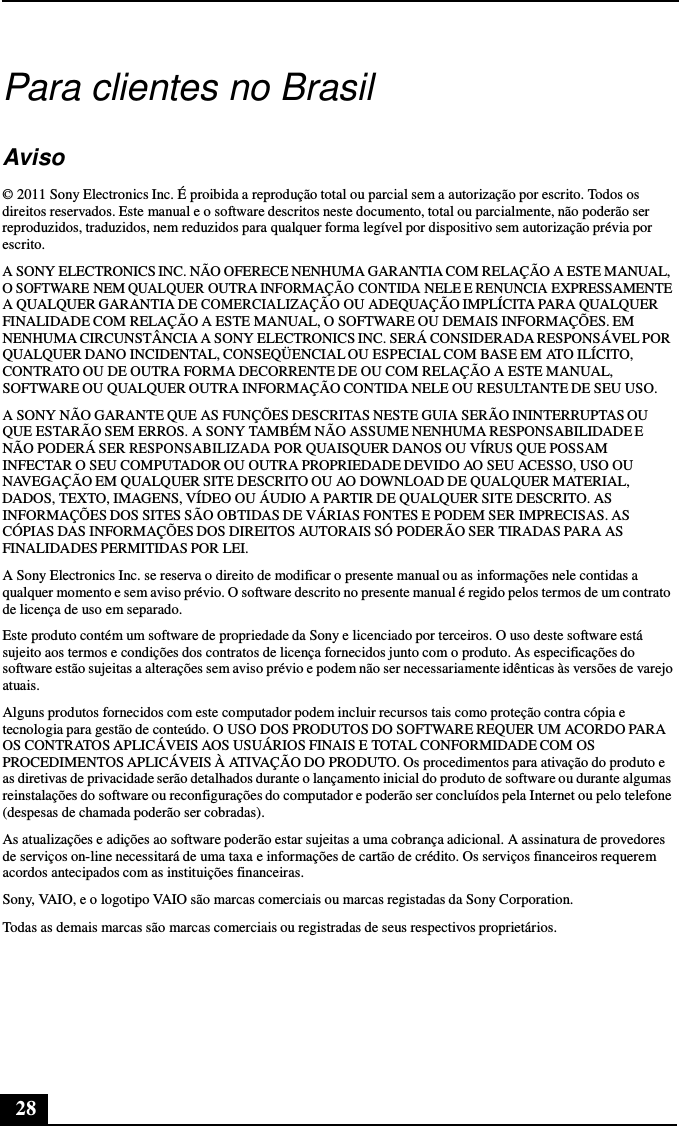 28      Para clientes no Brasil   Aviso  © 2011 Sony Electronics Inc. É proibida a reprodução total ou parcial sem a autorização por escrito. Todos os direitos reservados. Este manual e o software descritos neste documento, total ou parcialmente, não poderão ser reproduzidos, traduzidos, nem reduzidos para qualquer forma legível por dispositivo sem autorização prévia por escrito.  A SONY ELECTRONICS INC. NÃO OFERECE NENHUMA GARANTIA COM RELAÇÃO A ESTE MANUAL, O SOFTWARE NEM QUALQUER OUTRA INFORMAÇÃO CONTIDA NELE E RENUNCIA EXPRESSAMENTE A QUALQUER GARANTIA DE COMERCIALIZAÇÃO OU ADEQUAÇÃO IMPLÍCITA PARA QUALQUER FINALIDADE COM RELAÇÃO A ESTE MANUAL, O SOFTWARE OU DEMAIS INFORMAÇÕES. EM NENHUMA CIRCUNSTÂNCIA A SONY ELECTRONICS INC. SERÁ CONSIDERADA RESPONSÁVEL POR QUALQUER DANO INCIDENTAL, CONSEQÜENCIAL OU ESPECIAL COM BASE EM ATO ILÍCITO, CONTRATO OU DE OUTRA FORMA DECORRENTE DE OU COM RELAÇÃO A ESTE MANUAL, SOFTWARE OU QUALQUER OUTRA INFORMAÇÃO CONTIDA NELE OU RESULTANTE DE SEU USO.  A SONY NÃO GARANTE QUE AS FUNÇÕES DESCRITAS NESTE GUIA SERÃO ININTERRUPTAS OU QUE ESTARÃO SEM ERROS. A SONY TAMBÉM NÃO ASSUME NENHUMA RESPONSABILIDADE E NÃO PODERÁ SER RESPONSABILIZADA POR QUAISQUER DANOS OU VÍRUS QUE POSSAM INFECTAR O SEU COMPUTADOR OU OUTRA PROPRIEDADE DEVIDO AO SEU ACESSO, USO OU NAVEGAÇÃO EM QUALQUER SITE DESCRITO OU AO DOWNLOAD DE QUALQUER MATERIAL, DADOS, TEXTO, IMAGENS, VÍDEO OU ÁUDIO A PARTIR DE QUALQUER SITE DESCRITO. AS INFORMAÇÕES DOS SITES SÃO OBTIDAS DE VÁRIAS FONTES E PODEM SER IMPRECISAS. AS CÓPIAS DAS INFORMAÇÕES DOS DIREITOS AUTORAIS SÓ PODERÃO SER TIRADAS PARA AS FINALIDADES PERMITIDAS POR LEI.  A Sony Electronics Inc. se reserva o direito de modificar o presente manual ou as informações nele contidas a qualquer momento e sem aviso prévio. O software descrito no presente manual é regido pelos termos de um contrato de licença de uso em separado. Este produto contém um software de propriedade da Sony e licenciado por terceiros. O uso deste software está sujeito aos termos e condições dos contratos de licença fornecidos junto com o produto. As especificações do software estão sujeitas a alterações sem aviso prévio e podem não ser necessariamente idênticas às versões de varejo atuais. Alguns produtos fornecidos com este computador podem incluir recursos tais como proteção contra cópia e tecnologia para gestão de conteúdo. O USO DOS PRODUTOS DO SOFTWARE REQUER UM ACORDO PARA OS CONTRATOS APLICÁVEIS AOS USUÁRIOS FINAIS E TOTAL CONFORMIDADE COM OS PROCEDIMENTOS APLICÁVEIS À ATIVAÇÃO DO PRODUTO. Os procedimentos para ativação do produto e as diretivas de privacidade serão detalhados durante o lançamento inicial do produto de software ou durante algumas reinstalações do software ou reconfigurações do computador e poderão ser concluídos pela Internet ou pelo telefone (despesas de chamada poderão ser cobradas).  As atualizações e adições ao software poderão estar sujeitas a uma cobrança adicional. A assinatura de provedores de serviços on-line necessitará de uma taxa e informações de cartão de crédito. Os serviços financeiros requerem acordos antecipados com as instituições financeiras. Sony, VAIO, e o logotipo VAIO são marcas comerciais ou marcas registadas da Sony Corporation. Todas as demais marcas são marcas comerciais ou registradas de seus respectivos proprietários. 