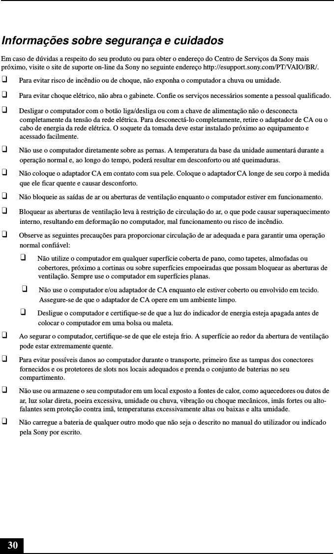 30      Informações sobre segurança e cuidados  Em caso de dúvidas a respeito do seu produto ou para obter o endereço do Centro de Serviços da Sony mais próximo, visite o site de suporte on-line da Sony no seguinte endereço http://esupport.sony.com/PT/VAIO/BR/. ❑ Para evitar risco de incêndio ou de choque, não exponha o computador a chuva ou umidade. ❑ Para evitar choque elétrico, não abra o gabinete. Confie os serviços necessários somente a pessoal qualificado. ❑ Desligar o computador com o botão liga/desliga ou com a chave de alimentação não o desconecta completamente da tensão da rede elétrica. Para desconectá-lo completamente, retire o adaptador de CA ou o cabo de energia da rede elétrica. O soquete da tomada deve estar instalado próximo ao equipamento e acessado facilmente. ❑ Não use o computador diretamente sobre as pernas. A temperatura da base da unidade aumentará durante a operação normal e, ao longo do tempo, poderá resultar em desconforto ou até queimaduras. ❑ Não coloque o adaptador CA em contato com sua pele. Coloque o adaptador CA longe de seu corpo à medida que ele ficar quente e causar desconforto. ❑ Não bloqueie as saídas de ar ou aberturas de ventilação enquanto o computador estiver em funcionamento. ❑ Bloquear as aberturas de ventilação leva à restrição de circulação do ar, o que pode causar superaquecimento interno, resultando em deformação no computador, mal funcionamento ou risco de incêndio. ❑ Observe as seguintes precauções para proporcionar circulação de ar adequada e para garantir uma operação normal confiável: ❑ Não utilize o computador em qualquer superfície coberta de pano, como tapetes, almofadas ou cobertores, próximo a cortinas ou sobre superfícies empoeiradas que possam bloquear as aberturas de ventilação. Sempre use o computador em superfícies planas. ❑ Não use o computador e/ou adaptador de CA enquanto ele estiver coberto ou envolvido em tecido. Assegure-se de que o adaptador de CA opere em um ambiente limpo. ❑ Desligue o computador e certifique-se de que a luz do indicador de energia esteja apagada antes de colocar o computador em uma bolsa ou maleta. ❑ Ao segurar o computador, certifique-se de que ele esteja frio. A superfície ao redor da abertura de ventilação pode estar extremamente quente. ❑ Para evitar possíveis danos ao computador durante o transporte, primeiro fixe as tampas dos conectores fornecidos e os protetores de slots nos locais adequados e prenda o conjunto de baterias no seu compartimento. ❑ Não use ou armazene o seu computador em um local exposto a fontes de calor, como aquecedores ou dutos de ar, luz solar direta, poeira excessiva, umidade ou chuva, vibração ou choque mecânicos, imãs fortes ou alto- falantes sem proteção contra imã, temperaturas excessivamente altas ou baixas e alta umidade. ❑ Não carregue a bateria de qualquer outro modo que não seja o descrito no manual do utilizador ou indicado pela Sony por escrito. 