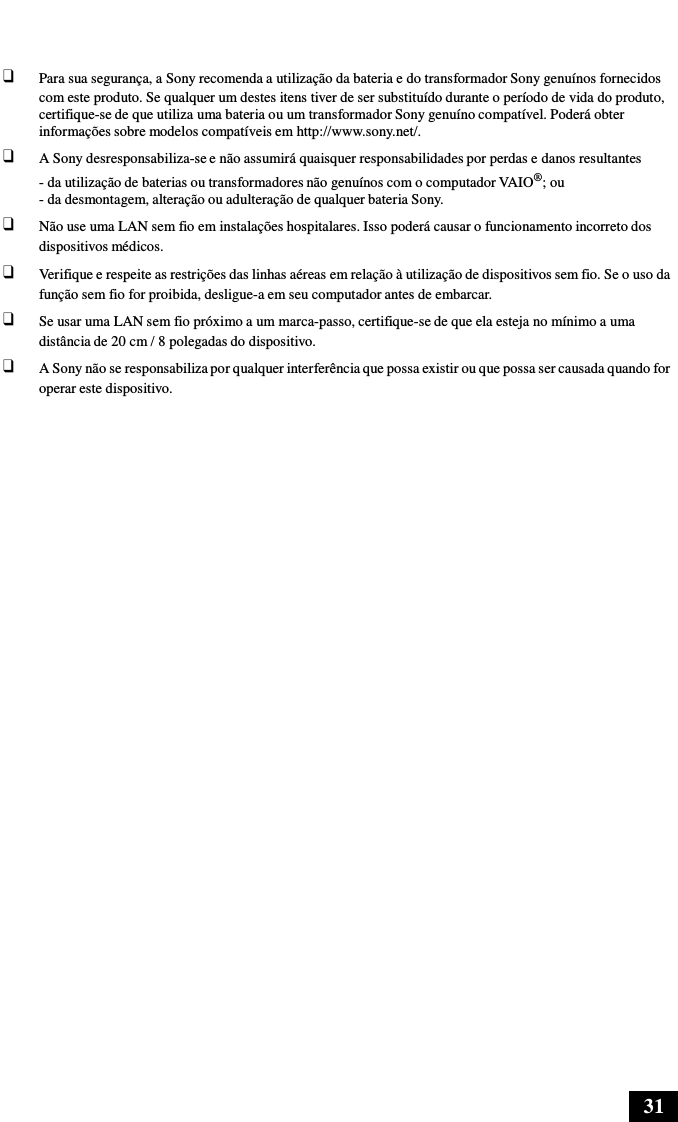 31      ❑ Para sua segurança, a Sony recomenda a utilização da bateria e do transformador Sony genuínos fornecidos com este produto. Se qualquer um destes itens tiver de ser substituído durante o período de vida do produto, certifique-se de que utiliza uma bateria ou um transformador Sony genuíno compatível. Poderá obter informações sobre modelos compatíveis em http://www.sony.net/. ❑ A Sony desresponsabiliza-se e não assumirá quaisquer responsabilidades por perdas e danos resultantes - da utilização de baterias ou transformadores não genuínos com o computador VAIO®; ou - da desmontagem, alteração ou adulteração de qualquer bateria Sony. ❑ Não use uma LAN sem fio em instalações hospitalares. Isso poderá causar o funcionamento incorreto dos dispositivos médicos. ❑ Verifique e respeite as restrições das linhas aéreas em relação à utilização de dispositivos sem fio. Se o uso da função sem fio for proibida, desligue-a em seu computador antes de embarcar. ❑ Se usar uma LAN sem fio próximo a um marca-passo, certifique-se de que ela esteja no mínimo a uma distância de 20 cm / 8 polegadas do dispositivo. ❑ A Sony não se responsabiliza por qualquer interferência que possa existir ou que possa ser causada quando for operar este dispositivo. 