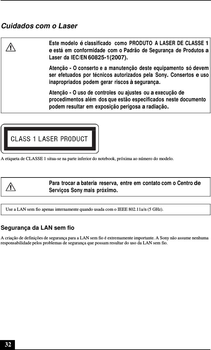 32      Cuidados com o Laser  Este modelo é classificado  como  PRODUTO  A LASER DE CLASSE 1 e está em  conformidade  com o Padrão  de Segurança  de Produtos a Laser da IEC/EN 60825-1(2007). Atenção - O conserto e a manutenção  deste equipamento  só devem ser  efetuados  por técnicos autorizados pela Sony. Consertos e uso inapropriados podem gerar riscos à segurança.  Atenção - O uso de controles ou ajustes  ou a execução de procedimentos além  dos que estão especificados neste documento podem resultar em exposição perigosa a radiação.    A etiqueta de CLASSE 1 situa-se na parte inferior do notebook, próxima ao número do modelo.    Para trocar a bateria  reserva,  entre em contato com o Centro de Serviços Sony mais próximo.   Use a LAN sem fio apenas internamente quando usada com o IEEE 802.11a/n (5 GHz).   Segurança da LAN sem fio  A criação de definições de segurança para a LAN sem fio é extremamente importante. A Sony não assume nenhuma responsabilidade pelos problemas de segurança que possam resultar do uso da LAN sem fio. 