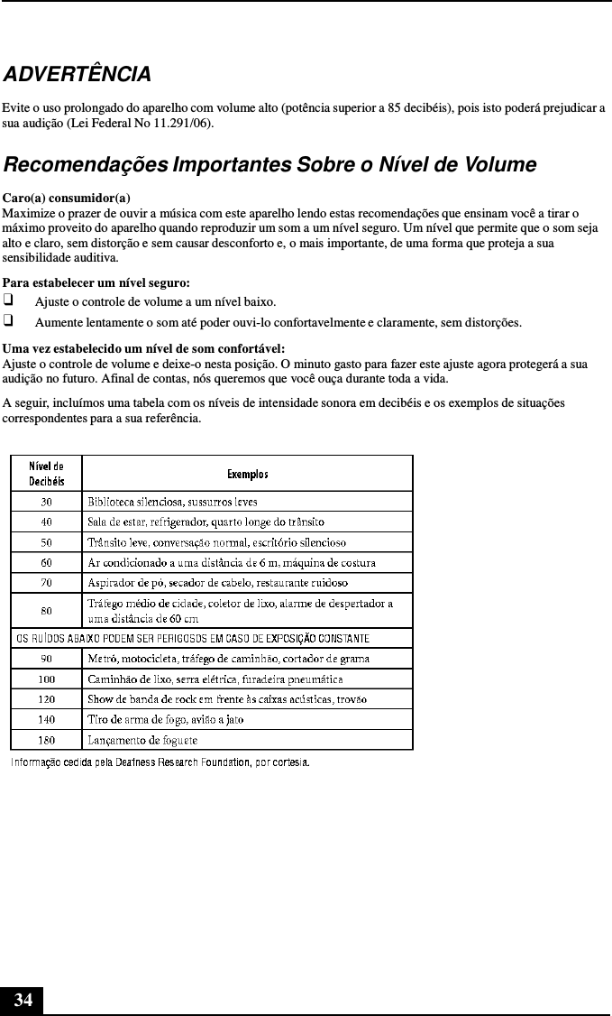 34      ADVERTÊNCIA  Evite o uso prolongado do aparelho com volume alto (potência superior a 85 decibéis), pois isto poderá prejudicar a sua audição (Lei Federal No 11.291/06).  Recomendações Importantes Sobre o Nível de Volume  Caro(a) consumidor(a) Maximize o prazer de ouvir a música com este aparelho lendo estas recomendações que ensinam você a tirar o máximo proveito do aparelho quando reproduzir um som a um nível seguro. Um nível que permite que o som seja alto e claro, sem distorção e sem causar desconforto e, o mais importante, de uma forma que proteja a sua sensibilidade auditiva. Para estabelecer um nível seguro: ❑ Ajuste o controle de volume a um nível baixo. ❑ Aumente lentamente o som até poder ouvi-lo confortavelmente e claramente, sem distorções.  Uma vez estabelecido um nível de som confortável: Ajuste o controle de volume e deixe-o nesta posição. O minuto gasto para fazer este ajuste agora protegerá a sua audição no futuro. Afinal de contas, nós queremos que você ouça durante toda a vida.  A seguir, incluímos uma tabela com os níveis de intensidade sonora em decibéis e os exemplos de situações correspondentes para a sua referência.   