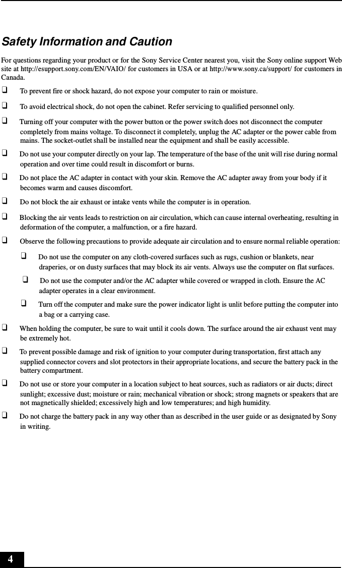 4      Safety Information and Caution  For questions regarding your product or for the Sony Service Center nearest you, visit the Sony online support Web site at http://esupport.sony.com/EN/VAIO/ for customers in USA or at http://www.sony.ca/support/ for customers in Canada. ❑     To prevent fire or shock hazard, do not expose your computer to rain or moisture. ❑     To avoid electrical shock, do not open the cabinet. Refer servicing to qualified personnel only. ❑ Turning off your computer with the power button or the power switch does not disconnect the computer completely from mains voltage. To disconnect it completely, unplug the AC adapter or the power cable from mains. The socket-outlet shall be installed near the equipment and shall be easily accessible. ❑ Do not use your computer directly on your lap. The temperature of the base of the unit will rise during normal operation and over time could result in discomfort or burns. ❑ Do not place the AC adapter in contact with your skin. Remove the AC adapter away from your body if it becomes warm and causes discomfort. ❑     Do not block the air exhaust or intake vents while the computer is in operation. ❑ Blocking the air vents leads to restriction on air circulation, which can cause internal overheating, resulting in deformation of the computer, a malfunction, or a fire hazard. ❑     Observe the following precautions to provide adequate air circulation and to ensure normal reliable operation: ❑ Do not use the computer on any cloth-covered surfaces such as rugs, cushion or blankets, near draperies, or on dusty surfaces that may block its air vents. Always use the computer on flat surfaces. ❑ Do not use the computer and/or the AC adapter while covered or wrapped in cloth. Ensure the AC adapter operates in a clear environment. ❑ Turn off the computer and make sure the power indicator light is unlit before putting the computer into a bag or a carrying case. ❑ When holding the computer, be sure to wait until it cools down. The surface around the air exhaust vent may be extremely hot. ❑ To prevent possible damage and risk of ignition to your computer during transportation, first attach any supplied connector covers and slot protectors in their appropriate locations, and secure the battery pack in the battery compartment. ❑ Do not use or store your computer in a location subject to heat sources, such as radiators or air ducts; direct sunlight; excessive dust; moisture or rain; mechanical vibration or shock; strong magnets or speakers that are not magnetically shielded; excessively high and low temperatures; and high humidity. ❑ Do not charge the battery pack in any way other than as described in the user guide or as designated by Sony in writing. 