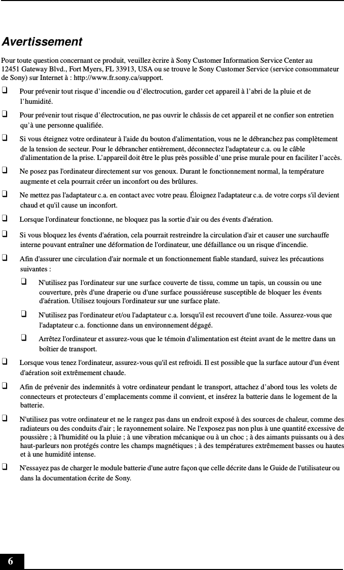 6      Avertissement  Pour toute question concernant ce produit, veuillez ècrire à Sony Customer Information Service Center au 12451 Gateway Blvd., Fort Myers, FL 33913, USA ou se trouve le Sony Customer Service (service consommateur de Sony) sur Internet à : http://www.fr.sony.ca/support. ❑ Pour prévenir tout risque d’incendie ou d’électrocution, garder cet appareil à l’abri de la pluie et de l’humidité. ❑ Pour prévenir tout risque d’électrocution, ne pas ouvrir le châssis de cet appareil et ne confier son entretien qu’à une personne qualifiée. ❑ Si vous éteignez votre ordinateur à l&apos;aide du bouton d&apos;alimentation, vous ne le débranchez pas complètement de la tension de secteur. Pour le débrancher entièrement, déconnectez l&apos;adaptateur c.a. ou le câble d&apos;alimentation de la prise. L’appareil doit être le plus près possible d’une prise murale pour en faciliter l’accès. ❑ Ne posez pas l&apos;ordinateur directement sur vos genoux. Durant le fonctionnement normal, la température augmente et cela pourrait créer un inconfort ou des brûlures. ❑ Ne mettez pas l&apos;adaptateur c.a. en contact avec votre peau. Éloignez l&apos;adaptateur c.a. de votre corps s&apos;il devient chaud et qu&apos;il cause un inconfort. ❑ Lorsque l&apos;ordinateur fonctionne, ne bloquez pas la sortie d&apos;air ou des évents d&apos;aération. ❑ Si vous bloquez les évents d&apos;aération, cela pourrait restreindre la circulation d&apos;air et causer une surchauffe interne pouvant entraîner une déformation de l&apos;ordinateur, une défaillance ou un risque d&apos;incendie. ❑ Afin d&apos;assurer une circulation d&apos;air normale et un fonctionnement fiable standard, suivez les précautions suivantes : ❑ N&apos;utilisez pas l&apos;ordinateur sur une surface couverte de tissu, comme un tapis, un coussin ou une couverture, près d&apos;une draperie ou d&apos;une surface poussiéreuse susceptible de bloquer les évents d&apos;aération. Utilisez toujours l&apos;ordinateur sur une surface plate. ❑ N&apos;utilisez pas l&apos;ordinateur et/ou l&apos;adaptateur c.a. lorsqu&apos;il est recouvert d&apos;une toile. Assurez-vous que l&apos;adaptateur c.a. fonctionne dans un environnement dégagé. ❑ Arrêtez l&apos;ordinateur et assurez-vous que le témoin d&apos;alimentation est éteint avant de le mettre dans un boîtier de transport. ❑ Lorsque vous tenez l&apos;ordinateur, assurez-vous qu&apos;il est refroidi. Il est possible que la surface autour d&apos;un évent d&apos;aération soit extrêmement chaude. ❑ Afin de prévenir des indemnités à votre ordinateur pendant le transport, attachez d’abord tous les volets de connecteurs et protecteurs d’emplacements comme il convient, et insérez la batterie dans le logement de la batterie. ❑ N&apos;utilisez pas votre ordinateur et ne le rangez pas dans un endroit exposé à des sources de chaleur, comme des radiateurs ou des conduits d&apos;air ; le rayonnement solaire. Ne l&apos;exposez pas non plus à une quantité excessive de poussière ; à l&apos;humidité ou la pluie ; à une vibration mécanique ou à un choc ; à des aimants puissants ou à des haut-parleurs non protégés contre les champs magnétiques ; à des températures extrêmement basses ou hautes et à une humidité intense. ❑ N&apos;essayez pas de charger le module batterie d&apos;une autre façon que celle décrite dans le Guide de l&apos;utilisateur ou dans la documentation écrite de Sony. 