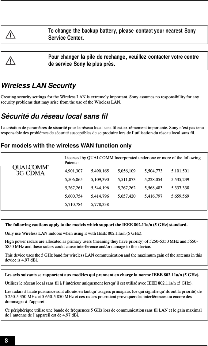 8       To change the backup battery, please  contact your nearest Sony Service Center.   Pour changer la pile de rechange, veuillez  contacter votre centre de service Sony le plus près.   Wireless LAN Security  Creating security settings for the Wireless LAN is extremely important. Sony assumes no responsibility for any security problems that may arise from the use of the Wireless LAN.  Sécurité du réseau local sans fil  La création de paramètres de sécurité pour le réseau local sans fil est extrêmement importante. Sony n’est pas tenu responsable des problèmes de sécurité susceptibles de se produire lors de l’utilisation du réseau local sans fil.  For models with the wireless WAN function only  Licensed by QUALCOMM Incorporated under one or more of the following Patents:  4,901,307 5,490,165 5,056,109 5,504,773 5,101,501 5,506,865 5,109,390 5,511,073 5,228,054 5,535,239 5,267,261 5,544,196 5,267,262 5,568,483 5,337,338 5,600,754 5,414,796 5,657,420 5,416,797 5,659,569 5,710,784 5,778,338      The following cautions apply to the models which support the IEEE 802.11a/n (5 GHz) standard.  Only use Wireless LAN indoors when using it with IEEE 802.11a/n (5 GHz). High power radars are allocated as primary users (meaning they have priority) of 5250-5350 MHz and 5650- 5850 MHz and these radars could cause interference and/or damage to this device.  This device uses the 5 GHz band for wireless LAN communication and the maximum gain of the antenna in this device is 4.97 dBi.  Les avis suivants se rapportent aux modèles qui prennent en charge la norme IEEE 802.11a/n (5 GHz).  Utiliser le réseau local sans fil à l’intérieur uniquement lorsqu’il est utilisé avec IEEE 802.11a/n (5 GHz). Les radars à haute puissance sont alloués en tant qu’usagers principaux (ce qui signifie qu’ils ont la priorité) de 5 250-5 350 MHz et 5 650-5 850 MHz et ces radars pourraient provoquer des interférences ou encore des dommages à l’appareil.  Ce périphérique utilise une bande de fréquences 5 GHz lors de communication sans fil LAN et le gain maximal de l’antenne de l’appareil est de 4.97 dBi. 