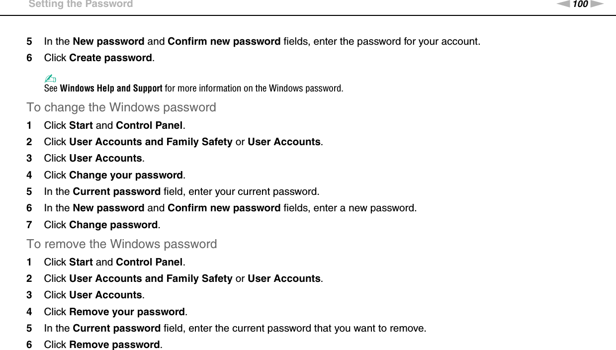 100nNCustomizing Your VAIO Computer &gt;Setting the Password5In the New password and Confirm new password fields, enter the password for your account.6Click Create password.✍See Windows Help and Support for more information on the Windows password.To change the Windows password1Click Start and Control Panel.2Click User Accounts and Family Safety or User Accounts.3Click User Accounts.4Click Change your password.5In the Current password field, enter your current password.6In the New password and Confirm new password fields, enter a new password.7Click Change password.To remove the Windows password1Click Start and Control Panel.2Click User Accounts and Family Safety or User Accounts.3Click User Accounts.4Click Remove your password.5In the Current password field, enter the current password that you want to remove.6Click Remove password.  