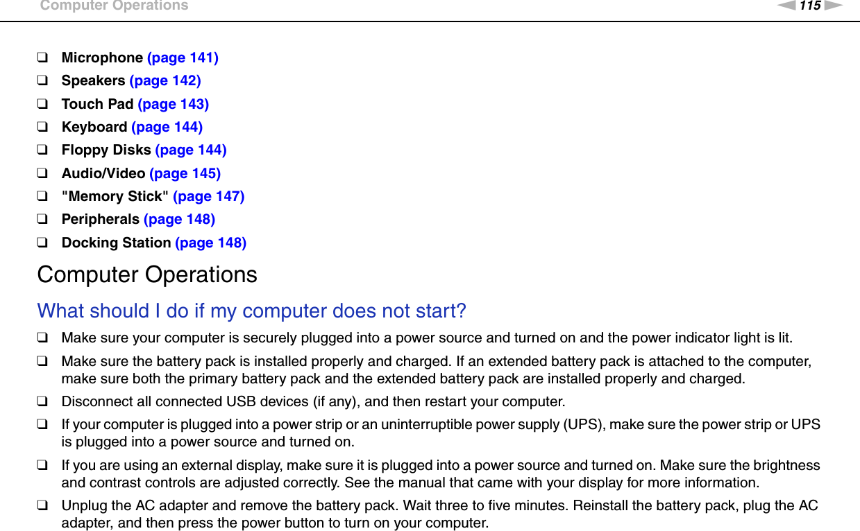 115nNTroubleshooting &gt;Computer Operations❑Microphone (page 141)❑Speakers (page 142)❑Touch Pad (page 143)❑Keyboard (page 144)❑Floppy Disks (page 144)❑Audio/Video (page 145)❑&quot;Memory Stick&quot; (page 147)❑Peripherals (page 148)❑Docking Station (page 148)Computer OperationsWhat should I do if my computer does not start?❑Make sure your computer is securely plugged into a power source and turned on and the power indicator light is lit.❑Make sure the battery pack is installed properly and charged. If an extended battery pack is attached to the computer, make sure both the primary battery pack and the extended battery pack are installed properly and charged.❑Disconnect all connected USB devices (if any), and then restart your computer.❑If your computer is plugged into a power strip or an uninterruptible power supply (UPS), make sure the power strip or UPS is plugged into a power source and turned on.❑If you are using an external display, make sure it is plugged into a power source and turned on. Make sure the brightness and contrast controls are adjusted correctly. See the manual that came with your display for more information.❑Unplug the AC adapter and remove the battery pack. Wait three to five minutes. Reinstall the battery pack, plug the AC adapter, and then press the power button to turn on your computer.