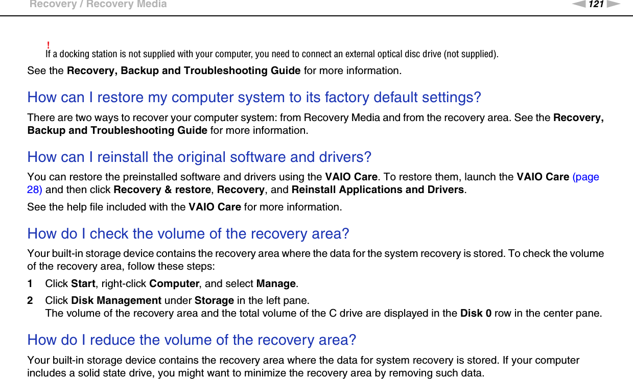 121nNTroubleshooting &gt;Recovery / Recovery Media!If a docking station is not supplied with your computer, you need to connect an external optical disc drive (not supplied).See the Recovery, Backup and Troubleshooting Guide for more information. How can I restore my computer system to its factory default settings?There are two ways to recover your computer system: from Recovery Media and from the recovery area. See the Recovery, Backup and Troubleshooting Guide for more information. How can I reinstall the original software and drivers?You can restore the preinstalled software and drivers using the VAIO Care. To restore them, launch the VAIO Care (page 28) and then click Recovery &amp; restore, Recovery, and Reinstall Applications and Drivers.See the help file included with the VAIO Care for more information. How do I check the volume of the recovery area?Your built-in storage device contains the recovery area where the data for the system recovery is stored. To check the volume of the recovery area, follow these steps:1Click Start, right-click Computer, and select Manage.2Click Disk Management under Storage in the left pane.The volume of the recovery area and the total volume of the C drive are displayed in the Disk 0 row in the center pane. How do I reduce the volume of the recovery area?Your built-in storage device contains the recovery area where the data for system recovery is stored. If your computer includes a solid state drive, you might want to minimize the recovery area by removing such data.