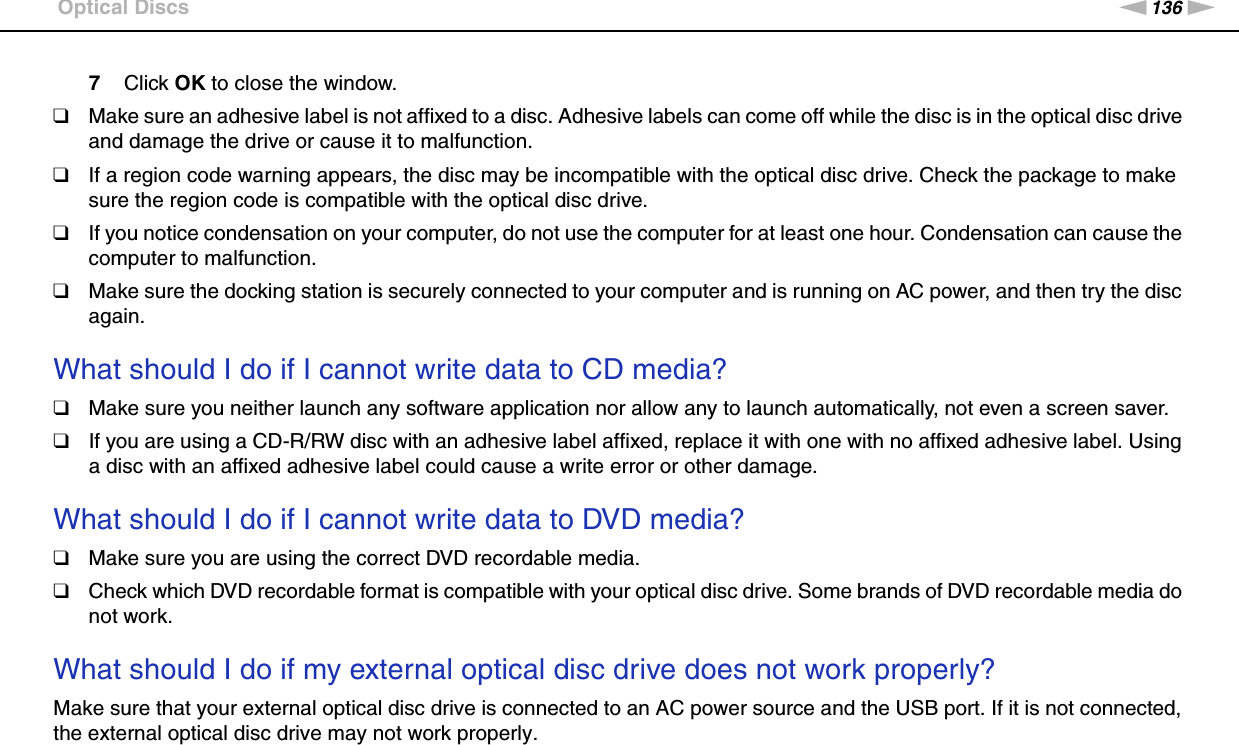 136nNTroubleshooting &gt;Optical Discs7Click OK to close the window.❑Make sure an adhesive label is not affixed to a disc. Adhesive labels can come off while the disc is in the optical disc drive and damage the drive or cause it to malfunction.❑If a region code warning appears, the disc may be incompatible with the optical disc drive. Check the package to make sure the region code is compatible with the optical disc drive.❑If you notice condensation on your computer, do not use the computer for at least one hour. Condensation can cause the computer to malfunction.❑Make sure the docking station is securely connected to your computer and is running on AC power, and then try the disc again. What should I do if I cannot write data to CD media?❑Make sure you neither launch any software application nor allow any to launch automatically, not even a screen saver.❑If you are using a CD-R/RW disc with an adhesive label affixed, replace it with one with no affixed adhesive label. Using a disc with an affixed adhesive label could cause a write error or other damage. What should I do if I cannot write data to DVD media?❑Make sure you are using the correct DVD recordable media.❑Check which DVD recordable format is compatible with your optical disc drive. Some brands of DVD recordable media do not work. What should I do if my external optical disc drive does not work properly?Make sure that your external optical disc drive is connected to an AC power source and the USB port. If it is not connected, the external optical disc drive may not work properly.  