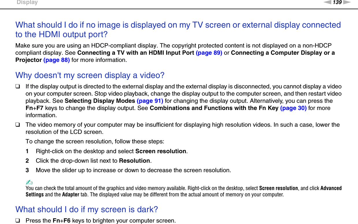 139nNTroubleshooting &gt;DisplayWhat should I do if no image is displayed on my TV screen or external display connected to the HDMI output port?Make sure you are using an HDCP-compliant display. The copyright protected content is not displayed on a non-HDCP compliant display. See Connecting a TV with an HDMI Input Port (page 89) or Connecting a Computer Display or a Projector (page 88) for more information. Why doesn&apos;t my screen display a video?❑If the display output is directed to the external display and the external display is disconnected, you cannot display a video on your computer screen. Stop video playback, change the display output to the computer screen, and then restart video playback. See Selecting Display Modes (page 91) for changing the display output. Alternatively, you can press the Fn+F7 keys to change the display output. See Combinations and Functions with the Fn Key (page 30) for more information.❑The video memory of your computer may be insufficient for displaying high resolution videos. In such a case, lower the resolution of the LCD screen. To change the screen resolution, follow these steps:1Right-click on the desktop and select Screen resolution.2Click the drop-down list next to Resolution.3Move the slider up to increase or down to decrease the screen resolution.✍You can check the total amount of the graphics and video memory available. Right-click on the desktop, select Screen resolution, and click Advanced Settings and the Adapter tab. The displayed value may be different from the actual amount of memory on your computer. What should I do if my screen is dark?❑Press the Fn+F6 keys to brighten your computer screen.