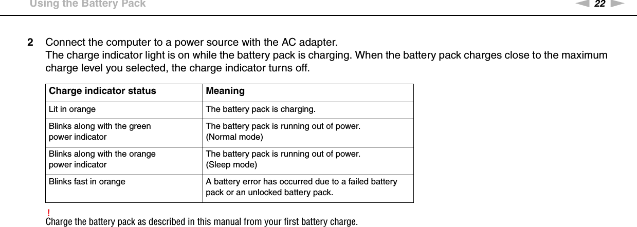 22nNGetting Started &gt;Using the Battery Pack2Connect the computer to a power source with the AC adapter.The charge indicator light is on while the battery pack is charging. When the battery pack charges close to the maximum charge level you selected, the charge indicator turns off.!Charge the battery pack as described in this manual from your first battery charge.Charge indicator status MeaningLit in orange The battery pack is charging.Blinks along with the green power indicatorThe battery pack is running out of power. (Normal mode)Blinks along with the orange power indicatorThe battery pack is running out of power. (Sleep mode)Blinks fast in orange A battery error has occurred due to a failed battery pack or an unlocked battery pack.