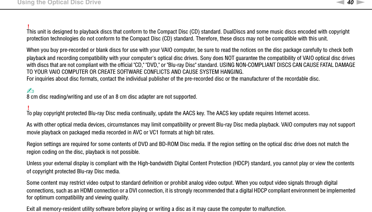 40nNUsing Your VAIO Computer &gt;Using the Optical Disc Drive!This unit is designed to playback discs that conform to the Compact Disc (CD) standard. DualDiscs and some music discs encoded with copyright protection technologies do not conform to the Compact Disc (CD) standard. Therefore, these discs may not be compatible with this unit.When you buy pre-recorded or blank discs for use with your VAIO computer, be sure to read the notices on the disc package carefully to check both playback and recording compatibility with your computer&apos;s optical disc drives. Sony does NOT guarantee the compatibility of VAIO optical disc drives with discs that are not compliant with the official &quot;CD,&quot; &quot;DVD,&quot; or &quot;Blu-ray Disc&quot; standard. USING NON-COMPLIANT DISCS CAN CAUSE FATAL DAMAGE TO YOUR VAIO COMPUTER OR CREATE SOFTWARE CONFLICTS AND CAUSE SYSTEM HANGING.For inquiries about disc formats, contact the individual publisher of the pre-recorded disc or the manufacturer of the recordable disc.✍8 cm disc reading/writing and use of an 8 cm disc adapter are not supported.!To play copyright protected Blu-ray Disc media continually, update the AACS key. The AACS key update requires Internet access.As with other optical media devices, circumstances may limit compatibility or prevent Blu-ray Disc media playback. VAIO computers may not support movie playback on packaged media recorded in AVC or VC1 formats at high bit rates.Region settings are required for some contents of DVD and BD-ROM Disc media. If the region setting on the optical disc drive does not match the region coding on the disc, playback is not possible.Unless your external display is compliant with the High-bandwidth Digital Content Protection (HDCP) standard, you cannot play or view the contents of copyright protected Blu-ray Disc media.Some content may restrict video output to standard definition or prohibit analog video output. When you output video signals through digital connections, such as an HDMI connection or a DVI connection, it is strongly recommended that a digital HDCP compliant environment be implemented for optimum compatibility and viewing quality.Exit all memory-resident utility software before playing or writing a disc as it may cause the computer to malfunction. 