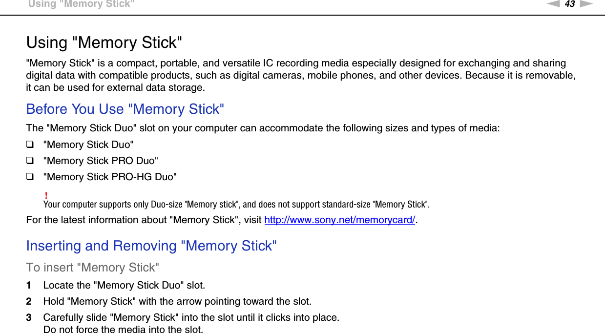 43nNUsing Your VAIO Computer &gt;Using &quot;Memory Stick&quot;Using &quot;Memory Stick&quot;&quot;Memory Stick&quot; is a compact, portable, and versatile IC recording media especially designed for exchanging and sharing digital data with compatible products, such as digital cameras, mobile phones, and other devices. Because it is removable, it can be used for external data storage.Before You Use &quot;Memory Stick&quot;The &quot;Memory Stick Duo&quot; slot on your computer can accommodate the following sizes and types of media:❑&quot;Memory Stick Duo&quot;❑&quot;Memory Stick PRO Duo&quot;❑&quot;Memory Stick PRO-HG Duo&quot;!Your computer supports only Duo-size &quot;Memory stick&quot;, and does not support standard-size &quot;Memory Stick&quot;.For the latest information about &quot;Memory Stick&quot;, visit http://www.sony.net/memorycard/. Inserting and Removing &quot;Memory Stick&quot;To insert &quot;Memory Stick&quot;1Locate the &quot;Memory Stick Duo&quot; slot.2Hold &quot;Memory Stick&quot; with the arrow pointing toward the slot.3Carefully slide &quot;Memory Stick&quot; into the slot until it clicks into place.Do not force the media into the slot.
