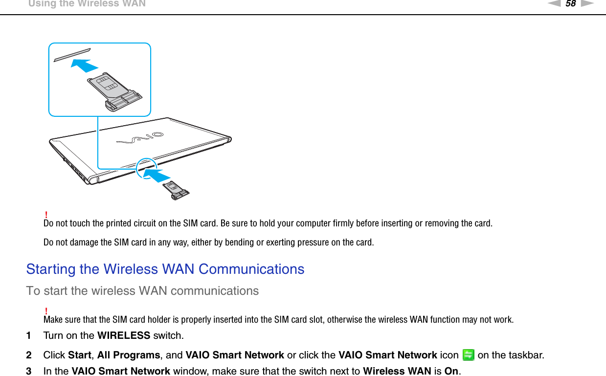58nNUsing Your VAIO Computer &gt;Using the Wireless WAN!Do not touch the printed circuit on the SIM card. Be sure to hold your computer firmly before inserting or removing the card.Do not damage the SIM card in any way, either by bending or exerting pressure on the card. Starting the Wireless WAN CommunicationsTo start the wireless WAN communications!Make sure that the SIM card holder is properly inserted into the SIM card slot, otherwise the wireless WAN function may not work.1Turn on the WIRELESS switch.2Click Start, All Programs, and VAIO Smart Network or click the VAIO Smart Network icon   on the taskbar.3In the VAIO Smart Network window, make sure that the switch next to Wireless WAN is On.