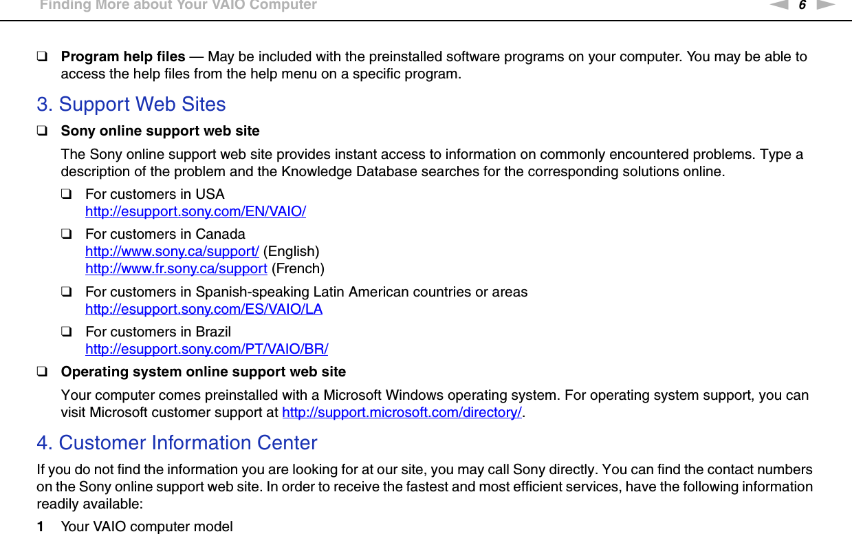 6nNBefore Use &gt;Finding More about Your VAIO Computer❑Program help files — May be included with the preinstalled software programs on your computer. You may be able to access the help files from the help menu on a specific program.3. Support Web Sites❑Sony online support web siteThe Sony online support web site provides instant access to information on commonly encountered problems. Type a description of the problem and the Knowledge Database searches for the corresponding solutions online.❑For customers in USAhttp://esupport.sony.com/EN/VAIO/ ❑For customers in Canadahttp://www.sony.ca/support/ (English)http://www.fr.sony.ca/support (French)❑For customers in Spanish-speaking Latin American countries or areashttp://esupport.sony.com/ES/VAIO/LA ❑For customers in Brazilhttp://esupport.sony.com/PT/VAIO/BR/ ❑Operating system online support web siteYour computer comes preinstalled with a Microsoft Windows operating system. For operating system support, you can visit Microsoft customer support at http://support.microsoft.com/directory/.4. Customer Information CenterIf you do not find the information you are looking for at our site, you may call Sony directly. You can find the contact numbers on the Sony online support web site. In order to receive the fastest and most efficient services, have the following information readily available:1Your VAIO computer model