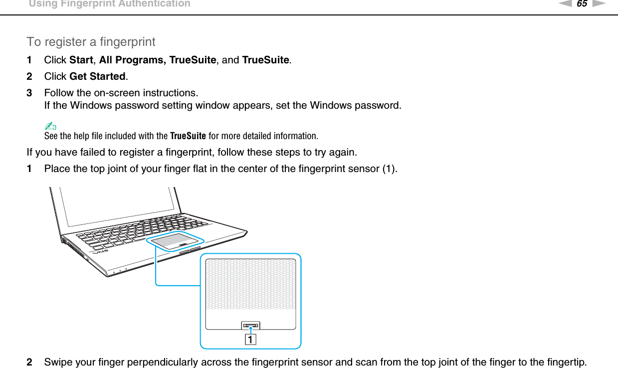 65nNUsing Your VAIO Computer &gt;Using Fingerprint AuthenticationTo register a fingerprint1Click Start, All Programs, TrueSuite, and TrueSuite.2Click Get Started.3Follow the on-screen instructions.If the Windows password setting window appears, set the Windows password.✍See the help file included with the TrueSuite for more detailed information.If you have failed to register a fingerprint, follow these steps to try again.1Place the top joint of your finger flat in the center of the fingerprint sensor (1).2Swipe your finger perpendicularly across the fingerprint sensor and scan from the top joint of the finger to the fingertip.