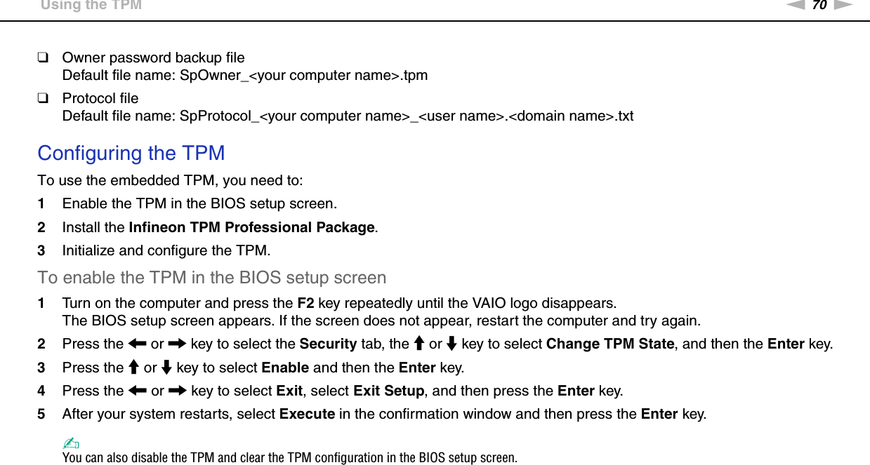 70nNUsing Your VAIO Computer &gt;Using the TPM❑Owner password backup fileDefault file name: SpOwner_&lt;your computer name&gt;.tpm❑Protocol fileDefault file name: SpProtocol_&lt;your computer name&gt;_&lt;user name&gt;.&lt;domain name&gt;.txt Configuring the TPMTo use the embedded TPM, you need to:1Enable the TPM in the BIOS setup screen.2Install the Infineon TPM Professional Package.3Initialize and configure the TPM.To enable the TPM in the BIOS setup screen1Turn on the computer and press the F2 key repeatedly until the VAIO logo disappears.The BIOS setup screen appears. If the screen does not appear, restart the computer and try again.2Press the &lt; or , key to select the Security tab, the M or m key to select Change TPM State, and then the Enter key.3Press the M or m key to select Enable and then the Enter key.4Press the &lt; or , key to select Exit, select Exit Setup, and then press the Enter key.5After your system restarts, select Execute in the confirmation window and then press the Enter key.✍You can also disable the TPM and clear the TPM configuration in the BIOS setup screen.