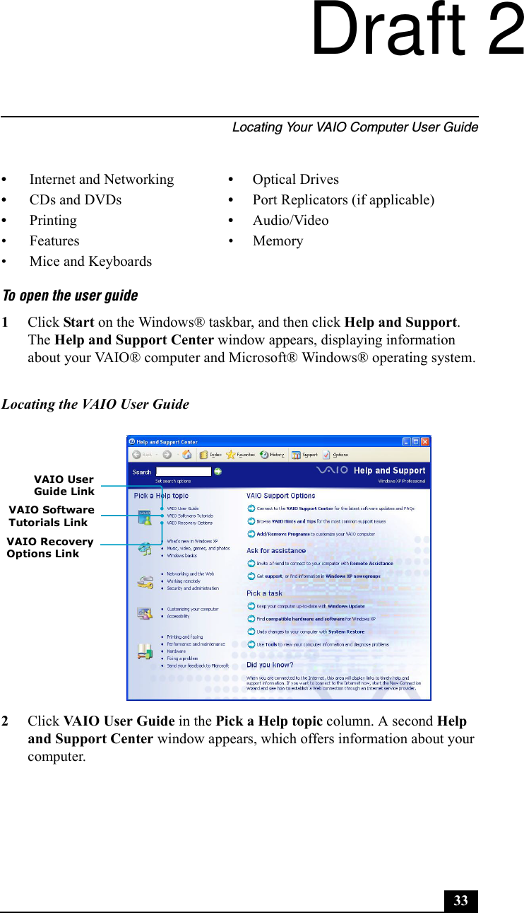 Locating Your VAIO Computer User Guide33To open the user guide1Click Start on the Windows® taskbar, and then click Help and Support. The Help and Support Center window appears, displaying information about your VAIO® computer and Microsoft® Windows® operating system.2Click VAIO User Guide in the Pick a Help topic column. A second Help and Support Center window appears, which offers information about your computer.•Internet and Networking •Optical Drives•CDs and DVDs •Port Replicators (if applicable)•Printing •Audio/Video• Features • Memory• Mice and KeyboardsLocating the VAIO User GuideVAIO User VAIO Software VAIO Recovery Options LinkTutorials LinkGuide LinkDraft 2