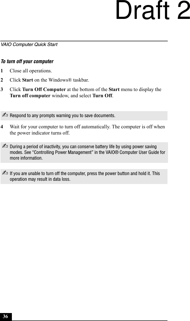 VAIO Computer Quick Start36To turn off your computer1Close all operations.2Click Start on the Windows® taskbar.3Click Turn Off Computer at the bottom of the Start menu to display the Turn off computer window, and select Tur n  O ff.4Wait for your computer to turn off automatically. The computer is off when the power indicator turns off.✍Respond to any prompts warning you to save documents.✍During a period of inactivity, you can conserve battery life by using power saving modes. See “Controlling Power Management” in the VAIO® Computer User Guide for more information.✍If you are unable to turn off the computer, press the power button and hold it. This operation may result in data loss.Draft 2