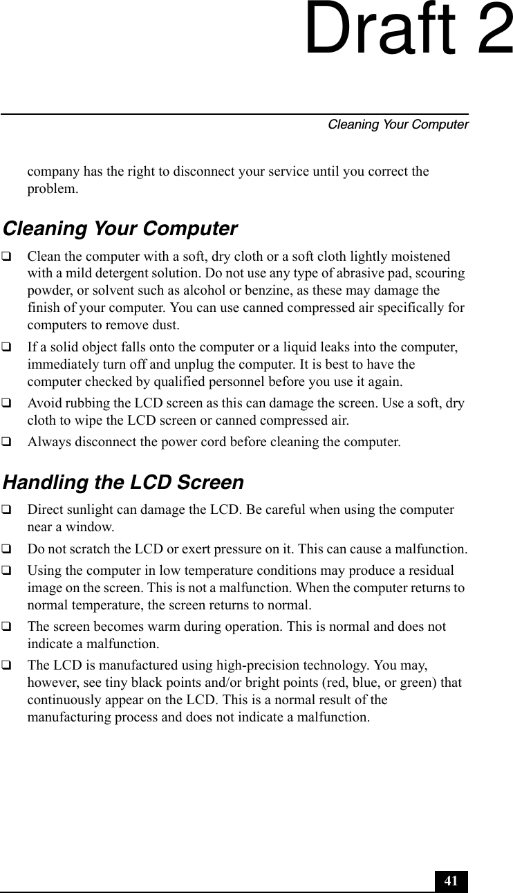 Cleaning Your Computer41company has the right to disconnect your service until you correct the problem.Cleaning Your Computer❑Clean the computer with a soft, dry cloth or a soft cloth lightly moistened with a mild detergent solution. Do not use any type of abrasive pad, scouring powder, or solvent such as alcohol or benzine, as these may damage the finish of your computer. You can use canned compressed air specifically for computers to remove dust.❑If a solid object falls onto the computer or a liquid leaks into the computer, immediately turn off and unplug the computer. It is best to have the computer checked by qualified personnel before you use it again.❑Avoid rubbing the LCD screen as this can damage the screen. Use a soft, dry cloth to wipe the LCD screen or canned compressed air.❑Always disconnect the power cord before cleaning the computer.Handling the LCD Screen❑Direct sunlight can damage the LCD. Be careful when using the computer near a window.❑Do not scratch the LCD or exert pressure on it. This can cause a malfunction.❑Using the computer in low temperature conditions may produce a residual image on the screen. This is not a malfunction. When the computer returns to normal temperature, the screen returns to normal.❑The screen becomes warm during operation. This is normal and does not indicate a malfunction.❑The LCD is manufactured using high-precision technology. You may, however, see tiny black points and/or bright points (red, blue, or green) that continuously appear on the LCD. This is a normal result of the manufacturing process and does not indicate a malfunction.Draft 2