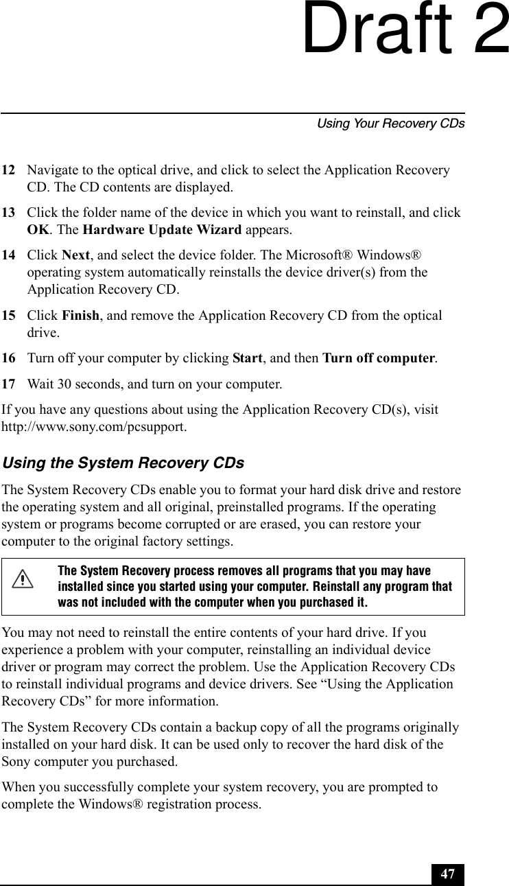 Using Your Recovery CDs4712 Navigate to the optical drive, and click to select the Application Recovery CD. The CD contents are displayed.13 Click the folder name of the device in which you want to reinstall, and click OK. The Hardware Update Wizard appears.14 Click Next, and select the device folder. The Microsoft® Windows® operating system automatically reinstalls the device driver(s) from the Application Recovery CD.15 Click Finish, and remove the Application Recovery CD from the optical drive.16 Turn off your computer by clicking Start, and then Turn off computer. 17 Wait 30 seconds, and turn on your computer.If you have any questions about using the Application Recovery CD(s), visit http://www.sony.com/pcsupport.Using the System Recovery CDsThe System Recovery CDs enable you to format your hard disk drive and restore the operating system and all original, preinstalled programs. If the operating system or programs become corrupted or are erased, you can restore your computer to the original factory settings.You may not need to reinstall the entire contents of your hard drive. If you experience a problem with your computer, reinstalling an individual device driver or program may correct the problem. Use the Application Recovery CDs to reinstall individual programs and device drivers. See “Using the Application Recovery CDs” for more information.The System Recovery CDs contain a backup copy of all the programs originally installed on your hard disk. It can be used only to recover the hard disk of the Sony computer you purchased.When you successfully complete your system recovery, you are prompted to complete the Windows® registration process.The System Recovery process removes all programs that you may have installed since you started using your computer. Reinstall any program that was not included with the computer when you purchased it.Draft 2
