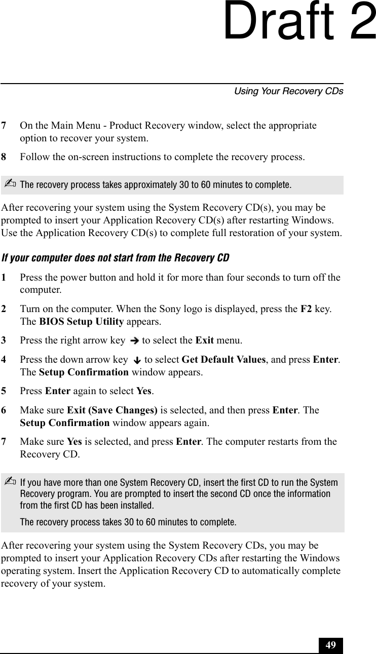 Using Your Recovery CDs497On the Main Menu - Product Recovery window, select the appropriate option to recover your system.8Follow the on-screen instructions to complete the recovery process.After recovering your system using the System Recovery CD(s), you may be prompted to insert your Application Recovery CD(s) after restarting Windows. Use the Application Recovery CD(s) to complete full restoration of your system.If your computer does not start from the Recovery CD1Press the power button and hold it for more than four seconds to turn off the computer.2Turn on the computer. When the Sony logo is displayed, press the F2 key. The BIOS Setup Utility appears.3Press the right arrow key   to select the Exit menu.4Press the down arrow key   to select Get Default Values, and press Enter. The Setup Confirmation window appears.5Press Enter again to select Yes . 6Make sure Exit (Save Changes) is selected, and then press Enter. The Setup Confirmation window appears again.7Make sure Yes  is selected, and press Enter. The computer restarts from the Recovery CD.After recovering your system using the System Recovery CDs, you may be prompted to insert your Application Recovery CDs after restarting the Windows operating system. Insert the Application Recovery CD to automatically complete recovery of your system.✍The recovery process takes approximately 30 to 60 minutes to complete.✍If you have more than one System Recovery CD, insert the first CD to run the System Recovery program. You are prompted to insert the second CD once the information from the first CD has been installed.The recovery process takes 30 to 60 minutes to complete.Draft 2