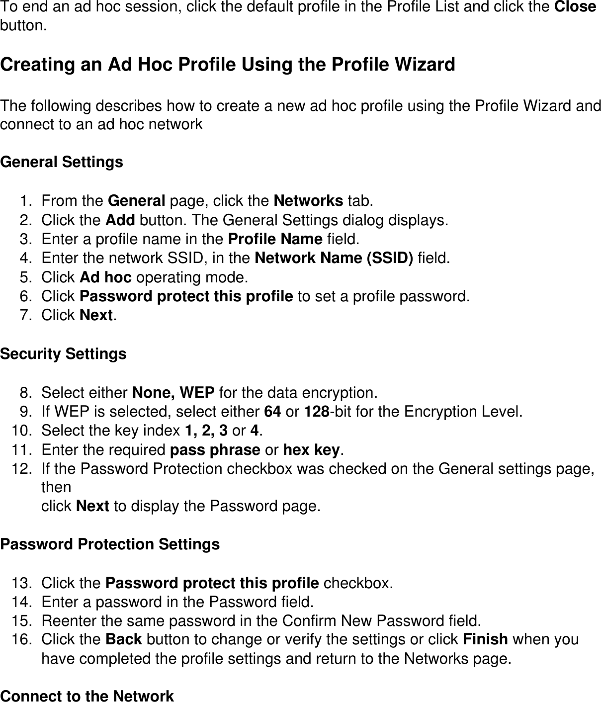 To end an ad hoc session, click the default profile in the Profile List and click the Close button.Creating an Ad Hoc Profile Using the Profile WizardThe following describes how to create a new ad hoc profile using the Profile Wizard and connect to an ad hoc networkGeneral Settings1.  From the General page, click the Networks tab.2.  Click the Add button. The General Settings dialog displays.3.  Enter a profile name in the Profile Name field.4.  Enter the network SSID, in the Network Name (SSID) field.5.  Click Ad hoc operating mode.6.  Click Password protect this profile to set a profile password.7.  Click Next.Security Settings8.  Select either None, WEP for the data encryption.9.  If WEP is selected, select either 64 or 128-bit for the Encryption Level.10.  Select the key index 1, 2, 3 or 4.11.  Enter the required pass phrase or hex key.12.  If the Password Protection checkbox was checked on the General settings page, thenclick Next to display the Password page.Password Protection Settings13.  Click the Password protect this profile checkbox.14.  Enter a password in the Password field.15.  Reenter the same password in the Confirm New Password field.16.  Click the Back button to change or verify the settings or click Finish when you have completed the profile settings and return to the Networks page.Connect to the Network